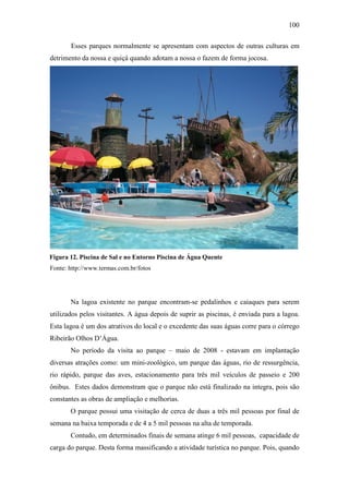 100

       Esses parques normalmente se apresentam com aspectos de outras culturas em
detrimento da nossa e quiçá quando adotam a nossa o fazem de forma jocosa.




Figura 12. Piscina de Sal e no Entorno Piscina de Água Quente
Fonte: http://www.termas.com.br/fotos




       Na lagoa existente no parque encontram-se pedalinhos e caiaques para serem
utilizados pelos visitantes. A água depois de suprir as piscinas, é enviada para a lagoa.
Esta lagoa é um dos atrativos do local e o excedente das suas águas corre para o córrego
Ribeirão Olhos D’Água.
       No período da visita ao parque – maio de 2008 - estavam em implantação
diversas atrações como: um mini-zoológico, um parque das águas, rio de ressurgência,
rio rápido, parque das aves, estacionamento para três mil veículos de passeio e 200
ônibus. Estes dados demonstram que o parque não está finalizado na integra, pois são
constantes as obras de ampliação e melhorias.
       O parque possui uma visitação de cerca de duas a três mil pessoas por final de
semana na baixa temporada e de 4 a 5 mil pessoas na alta de temporada.
       Contudo, em determinados finais de semana atinge 6 mil pessoas, capacidade de
carga do parque. Desta forma massificando a atividade turística no parque. Pois, quando
 