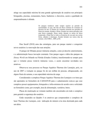 101

atinge sua capacidade máxima há uma grande aglomeração de usuários nos principais
brinquedos, piscinas, restaurantes, bares, banheiros e chuveiros, assim a qualidade do
empreendimento é afetada.


                                Os parques temáticos estão sempre sujeitos ao período da
                                sazonalidade, ou seja, não têm um fluxo contínuo de visitantes no
                                decorrer do ano. O número de visitantes aumenta nos períodos de
                                finais de semana, feriados e férias, ficando nos outros períodos com
                                uma baixa ocupação. Desse modo, durante os meses de baixa
                                temporada o Hopi Hari só abre as fronteiras do seu país nas sextas
                                feiras, sábados e domingos, ficando fechado nos outros dias da
                                semana. (ALCOBIA , 2009, p.44)


       Para Secall (2010) uma das estratégias, para um parque manter e conquistar
novos usuários é a renovação das suas atrações.
       O parque de Olímpia possui inúmeras atrações, como já descrito anteriormente,
e a administração busca inovação constante. Este parque segue a idéia dos parques na
Disney World em Orlando na Flórida (Estados Unidos), transformando-se sempre para
que o visitante possa visitá-lo inúmeras vezes, e assim encontrar novidades nos
atrativos.
       Observa-se esse processo no Parque Aquático Thermas dos Laranjais, pois, no
ano de 2007 a visitação no parque foi de um milhão de pessoas, ultrapassando, em
alguns finais de semana, a sua capacidade máxima de carga.
       Considerando o complexo Parque Aquático Thermas dos Laranjais e os itens que
são apontados no formulário do CADASTUR para o cadastramento nota-se que esse
complexo possui equipamentos, brinquedos e infra-estrutura de acordo com o solicitado
no formulário como, por exemplo, área de alimentação, vestiários, bares.
       Placas de sinalização ao visitante também são encontrados em todo o complexo
para garantir a segurança dos usuários.
       Estão resumidos no Quadro 3 os atrativos que compreendem o complexo de
lazer Thermas dos Laranjais, com indicação do número e/ou área destinada para cada
um deles.
 