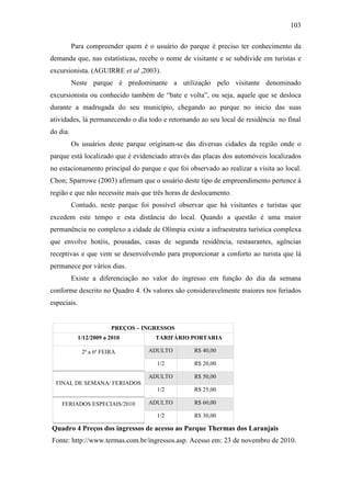 103

          Para compreender quem é o usuário do parque é preciso ter conhecimento da
demanda que, nas estatísticas, recebe o nome de visitante e se subdivide em turistas e
excursionista. (AGUIRRE et al ,2003).
          Neste parque é predominante a utilização pelo visitante denominado
excursionista ou conhecido também de “bate e volta”, ou seja, aquele que se desloca
durante a madrugada do seu município, chegando ao parque no inicio das suas
atividades, lá permanecendo o dia todo e retornando ao seu local de residência no final
do dia.
          Os usuários deste parque originam-se das diversas cidades da região onde o
parque está localizado que é evidenciado através das placas dos automóveis localizados
no estacionamento principal do parque e que foi observado ao realizar a visita ao local.
Chon; Sparrowe (2003) afirmam que o usuário deste tipo de empreendimento pertence à
região e que não necessite mais que três horas de deslocamento.
          Contudo, neste parque foi possível observar que há visitantes e turistas que
excedem este tempo e esta distância do local. Quando a questão é uma maior
permanência no complexo a cidade de Olímpia existe a infraestrutra turística complexa
que envolve hotéis, pousadas, casas de segunda residência, restaurantes, agências
receptivas e que vem se desenvolvendo para proporcionar a conforto ao turista que lá
permanece por vários dias.
          Existe a diferenciação no valor do ingresso em função do dia da semana
conforme descrito no Quadro 4. Os valores são consideravelmente maiores nos feriados
especiais.


                         PREÇOS – INGRESSOS
             1/12/2009 a 2010        TARIFÁRIO PORTARIA

              2ª a 6ª FEIRA        ADULTO         R$ 40,00

                                      1/2         R$ 20,00

                                   ADULTO         R$ 50,00
  FINAL DE SEMANA/ FERIADOS
                                      1/2         R$ 25,00

    FERIADOS ESPECIAIS/2010        ADULTO         R$ 60,00

                                      1/2         R$ 30,00

Quadro 4 Preços dos ingressos de acesso ao Parque Thermas dos Laranjais
Fonte: http://www.termas.com.br/ingressos.asp. Acesso em: 23 de novembro de 2010.
 