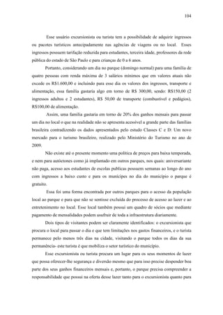104



        Esse usuário excursionista ou turista tem a possibilidade de adquirir ingressos
ou pacotes turísticos antecipadamente nas agências de viagens ou no local. Esses
ingressos possuem tarifação reduzida para estudantes, terceira idade, professores da rede
pública do estado de São Paulo e para crianças de 0 a 6 anos.
        Portanto, considerando um dia no parque (domingo normal) para uma família de
quatro pessoas com renda máxima de 3 salários mínimos que em valores atuais não
excede os R$1.600,00 e incluindo para esse dia os valores dos ingressos, transporte e
alimentação, essa família gastaria algo em torno de R$ 300,00, sendo: R$150,00 (2
ingressos adultos e 2 estudantes), R$ 50,00 de transporte (combustível e pedágios),
R$100,00 de alimentação.
        Assim, uma família gastaria em torno de 20% dos ganhos mensais para passar
um dia no local o que na realidade não se apresenta acessível a grande parte das famílias
brasileira contradizendo os dados apresentados pelo estudo Classes C e D: Um novo
mercado para o turismo brasileiro, realizado pelo Ministério do Turismo no ano de
2009.
        Não existe até o presente momento uma política de preços para baixa temporada,
e nem para autóctones como já implantado em outros parques, nos quais: aniversariante
não paga, acesso aos estudantes de escolas publicas possuem semanas ao longo do ano
com ingressos a baixo custo e para os munícipes no dia do município o parque é
gratuito.
        Essa foi uma forma encontrada por outros parques para o acesso da população
local ao parque e para que não se sentisse excluída do processo de acesso ao lazer e ao
entretenimento no local. Esse local também possui um quadro de sócios que mediante
pagamento de mensalidades podem usufruir de toda a infraestrutura diariamente.
        Dois tipos de visitantes podem ser claramente identificados: o excursionista que
procura o local para passar o dia e que tem limitações nos gastos financeiros, e o turista
permanece pelo menos três dias na cidade, visitando o parque todos os dias da sua
permanência- este turista é que mobiliza o setor turístico do município.
        Esse excursionista ou turista procura um lugar para os seus momentos de lazer
que possa oferecer-lhe segurança e diversão mesmo que para isso precise despender boa
parte dos seus ganhos financeiros mensais e, portanto, o parque precisa compreender a
responsabilidade que possui na oferta desse lazer tanto para o excursionista quanto para
 