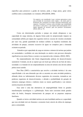 106

especifico para promover a gestão do turismo, pode, a longo prazo, gerar sérios
conflitos entre a comunidade e os visitantes. (PELIZZER, 2004).


                                Um aspecto a ser considerado é que o turismo apresenta-se como
                                uma atividade de crescimento muito rápido, e de modo geral as
                                Prefeituras não conseguem em tempo suficiente dimensionar seus
                                impactos. Concebem o turismo como atividade cuja rentabilidade
                                tem retorno a curto prazo, o que implica maior preocupação com a
                                rápida obtenção de recursos, para um posterior investimento.
                                (DIAS, 2003, p. 79)


       Como em determinados períodos o parque em estudo ultrapassou a sua
capacidade de carga máxima, de alguma forma pode ter proporcionado impacto na
comunidade anfitriã, por alguns dos seguintes motivos: excesso de veículos circulando
por suas vias, grande quantidade de resíduos (sólidos ou líquidos) resultantes das
atividades do parque, consumo excessivo de águas no complexo para a demanda
existente no período.
        Entende-se por capacidade de carga no turismo o número de turistas que podem
ser acomodados e acolhidos em uma destinação ou atrativo sem provocar alterações
significativas nos meios físicos e sociais e na expectativa dos visitantes. (DIAS, 2003).
       No empreendimento não foram diagnosticadas práticas de desenvolvimento
sustentável. Contudo, era de se esperar que um local que utiliza de um bem de toda a
sociedade e se tratando de um empreendimento na área do turismo este deveria adotar
prática nesse sentido.
       Para Dias (2003) a característica que envolve a atividade turística é de uma
especificidade e de uma dimensão que não se encontra em outra atividade produtiva,
afetando direta ou indiretamente diversos segmentos da economia, tornando-se um
poderoso organismo de desenvolvimento, e abrindo a probabilidade de geração de
inúmeros empregos diretos e indiretos (mais ou menos qualificados) e um número
enorme de postos de trabalho.
       Esse setor é uma das alternativas de empregabilidade frente às grandes
transformações tecnológicas e a globalização. Neste setor coexistem desde grandes
redes de hotéis, franquias internacionais de parques até as pequenas empresas
familiares.
       Quando se inicia a atividade turística em uma localidade analisa-se a capacidade
que essa atividade terá em fomentar a economia local, através da oferta de empregos
para a comunidade.
 