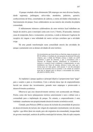 107

         O parque estudado oferta diretamente 260 empregos nas mais diversas funções,
desde     segurança,   jardinagem,    salva-vidas,      atendentes,      pedreiros,      químico,
confeccionistas de bóias, consertadores de cadeiras, e outras atividades relacionadas ao
funcionamento do parque. Esses colaboradores na sua maioria são oriundos da própria
comunidade.
         E indiretamente inúmeros colaboradores do setor turístico local trabalham em
função do atrativo, pois o município conta com resort, 5 hotéis, 20 pousadas, inúmeras
casas de temporada, bares e restaurantes, sorveterias, e ainda se destacam 4 agências de
receptivo de viagem e uma infinidade de outros serviços correlatos que a atividade
exige.
         Há uma grande transformação nesta comunidade através das atividades do
parque e juntamente com as demais atividades do setor turístico.


                                Os investimentos que foram feitos ao final das etapas do projeto, de
                                R$ 60 milhões, é resultado de uma pesquisa de potencial feita pela
                                empresa, que a cidade de Olímpia começa a mudar seu perfil
                                econômico a partir do Thermas, e que a coexistência com o
                                Thermas de Olímpia Resorts, influenciará os investidores e
                                inclusive o comércio local a mudarem o comportamento, ou seja,
                                trabalharem nos finais de semana, abrirem à noite, para que o
                                turista possa ter onde gastar, onde passear. E um dos principais
                                motivos da economia local se acentuar é em virtude do comércio
                                local não se adequar para os desejos e necessidades dos turistas.
                                (PLANETA NEWS, 2010).



         Ao implantar o parque aquático o principal objetivo é proporcionar lazer “pago”
para o usuário e para os investidores. Com o advento desse tipo de empreendimento
haverá um retorno dos investimentos, gerando mais empregos e promovendo o
desenvolvimento econômico.
         Observa-se que esse desenvolvimento turístico vem acontecendo em Olímpia.
Porém, como não houve planejamento turístico anteriormente e nem o debate com a
comunidade para a implantação do parque. No entanto, o empreendimento é uma
realidade e atualmente tem proporcionando desenvolvimento econômico-social.
         Contudo, para Pelizzer (2004) as causas da exclusão da comunidade do processo
de desenvolvimento do turismo são: origem do empresário (normalmente vem de outras
regiões - que difere deste em estudo, pois são originários da comunidade), incapacidade
do governo municipal, ausência de política municipal de turismo, falta de ação conjunta
 