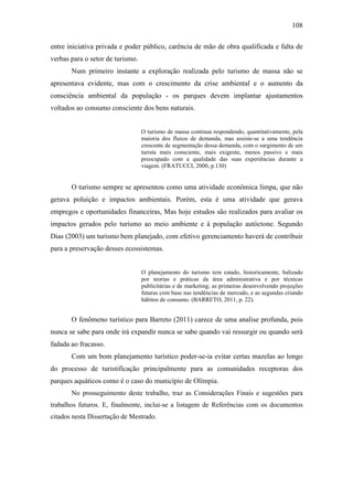 108

entre iniciativa privada e poder público, carência de mão de obra qualificada e falta de
verbas para o setor de turismo.
       Num primeiro instante a exploração realizada pelo turismo de massa não se
apresentava evidente, mas com o crescimento da crise ambiental e o aumento da
consciência ambiental da população - os parques devem implantar ajustamentos
voltados ao consumo consciente dos bens naturais.


                                  O turismo de massa continua respondendo, quantitativamente, pela
                                  maioria dos fluxos de demanda, mas assiste-se a uma tendência
                                  crescente de segmentação dessa demanda, com o surgimento de um
                                  turista mais consciente, mais exigente, menos passivo e mais
                                  preocupado com a qualidade das suas experiências durante a
                                  viagem. (FRATUCCI, 2000, p.130)


       O turismo sempre se apresentou como uma atividade econômica limpa, que não
gerava poluição e impactos ambientais. Porém, esta é uma atividade que gerava
empregos e oportunidades financeiras, Mas hoje estudos são realizados para avaliar os
impactos gerados pelo turismo ao meio ambiente e à população autóctone. Segundo
Dias (2003) um turismo bem planejado, com efetivo gerenciamento haverá de contribuir
para a preservação desses ecossistemas.


                                  O planejamento do turismo tem estado, historicamente, balizado
                                  por teorias e práticas da área administrativa e por técnicas
                                  publicitárias e de marketing; as primeiras desenvolvendo projeções
                                  futuras com base nas tendências de mercado, e as segundas criando
                                  hábitos de consumo. (BARRETO, 2011, p. 22).


       O fenômeno turístico para Barreto (2011) carece de uma analise profunda, pois
nunca se sabe para onde irá expandir nunca se sabe quando vai ressurgir ou quando será
fadada ao fracasso.
       Com um bom planejamento turístico poder-se-ia evitar certas mazelas ao longo
do processo de turistificação principalmente para as comunidades receptoras dos
parques aquáticos como é o caso do município de Olímpia.
       No prosseguimento deste trabalho, traz as Considerações Finais e sugestões para
trabalhos futuros. E, finalmente, inclui-se a listagem de Referências com os documentos
citados nesta Dissertação de Mestrado.
 