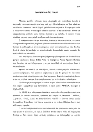 109

                            CONSIDERAÇÕES FINAIS



       Algumas questões colocadas nesta dissertação são respondidas durante a
exposição, como por exemplo, o turismo pode ser evidenciado como um forte aliado ao
crescimento econômico e social do país, principalmente na geração de emprego e renda
e no desenvolvimento de municípios onde os recursos e as belezas naturais podem ser
adequadamente utilizados como formas alternativas de trabalho. O turismo é uma
atividade marcante na sociedade atual ocupando lugar de destaque.
       É importante observar que a oferta de produtos e serviços turísticos deve estar
acompanhada de políticas e programas que atendam às necessidades informacionais dos
turistas, à qualificação de profissionais para o setor, aproveitamento da mão de obra
local, à criação de legislação e à conscientização da população quanto à questão do
desenvolvimento sustentável.
       Esta investigação teve como principal preocupação organizar um inventário dos
parques aquáticos no Estado de São Paulo e a descrição do Parque Aquático Thermas
dos Laranjais na sua infraestrutura e na sua capacidade de proporcionar lazer e
entretenimento.
        Quanto ao contexto da investigação, efetuou-se uma pesquisa exploratório-
descritivo-explicativa. Para conhecer amplamente a área dos parques foi necessário
realizar um estudo minucioso nos mais diversos campos do conhecimento cientifico, e,
traçar um perfil do processo de seu surgimento, da sua modernização e hibridização.
        Na investigação dos parques existentes no país foi necessária uma ampla busca
nos órgãos agregadores que representam o setor como ADIBRA, Sindepat e
CADASTUR.
       Na ADIBRA as informações disponíveis no site são referentes tão somente aos
membros do quadro associativo, composto por Parques de Diversões, Temáticos,
Aquáticos, Móveis, Áreas de Entretenimento Familiar e também vários outros
fornecedores de produtos e serviços e apresenta-se em ordem alfabética, fatores que
dificultam a consulta.
       O site do Sindepat constitui-se num informativo dos parques que fazem parte do
seu quadro de associados, ou seja, o consultor deverá saber o nome do parque para
localizá-lo. Para ambos foram enviadas solicitações de informações via correio
 