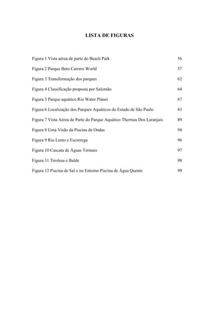 LISTA DE FIGURAS



Figura 1 Vista aérea de parte do Beach Park                              56

Figura 2 Parque Beto Carrero World                                       57

Figura 3 Transformação dos parques                                       62

Figura 4 Classificação proposta por Salomão                              64

Figura 5 Parque aquático Rio Water Planet                                67

Figura 6 Localização dos Parques Aquáticos do Estado de São Paulo        83

Figura 7 Vista Aérea de Parte do Parque Aquático Thermas Dos Laranjais   89

Figura 8 Uma Visão da Piscina de Ondas                                   94

Figura 9 Rio Lento e Escorrega                                           96

Figura 10 Cascata de Águas Termais                                       97

Figura 11 Tirolesa e Balde                                               98

Figura 12 Piscina de Sal e no Entorno Piscina de Água Quente             99
 