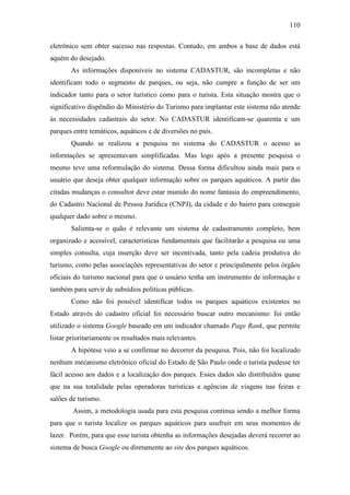 110

eletrônico sem obter sucesso nas respostas. Contudo, em ambos a base de dados está
aquém do desejado.
       As informações disponíveis no sistema CADASTUR, são incompletas e não
identificam todo o segmento de parques, ou seja, não cumpre a função de ser um
indicador tanto para o setor turístico como para o turista. Esta situação mostra que o
significativo dispêndio do Ministério do Turismo para implantar este sistema não atende
às necessidades cadastrais do setor. No CADASTUR identificam-se quarenta e um
parques entre temáticos, aquáticos e de diversões no país.
       Quando se realizou a pesquisa no sistema do CADASTUR o acesso as
informações se apresentavam simplificadas. Mas logo após a presente pesquisa o
mesmo teve uma reformulação do sistema. Dessa forma dificultou ainda mais para o
usuário que deseja obter qualquer informação sobre os parques aquáticos. A partir das
citadas mudanças o consultor deve estar munido do nome fantasia do empreendimento,
do Cadastro Nacional de Pessoa Jurídica (CNPJ), da cidade e do bairro para conseguir
qualquer dado sobre o mesmo.
       Salienta-se o quão é relevante um sistema de cadastramento completo, bem
organizado e acessível, características fundamentais que facilitarão a pesquisa ou uma
simples consulta, cuja inserção deve ser incentivada, tanto pela cadeia produtiva do
turismo, como pelas associações representativas do setor e principalmente pelos órgãos
oficiais do turismo nacional para que o usuário tenha um instrumento de informação e
também para servir de subsídios políticas públicas.
       Como não foi possível identificar todos os parques aquáticos existentes no
Estado através do cadastro oficial foi necessário buscar outro mecanismo: foi então
utilizado o sistema Google baseado em um indicador chamado Page Rank, que permite
listar prioritariamente os resultados mais relevantes.
       A hipótese veio a se confirmar no decorrer da pesquisa. Pois, não foi localizado
nenhum mecanismo eletrônico oficial do Estado de São Paulo onde o turista pudesse ter
fácil acesso aos dados e a localização dos parques. Esses dados são distribuídos quase
que na sua totalidade pelas operadoras turísticas e agências de viagens nas feiras e
salões de turismo.
        Assim, a metodologia usada para esta pesquisa continua sendo a melhor forma
para que o turista localize os parques aquáticos para usufruir em seus momentos de
lazer. Porém, para que esse turista obtenha as informações desejadas deverá recorrer ao
sistema de busca Google ou diretamente ao site dos parques aquáticos.
 