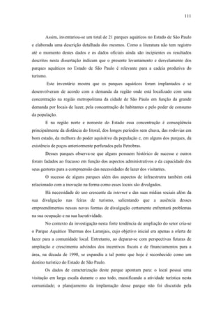 111



       Assim, inventariou-se um total de 21 parques aquáticos no Estado de São Paulo
e elaborada uma descrição detalhada dos mesmos. Como a literatura não tem registro
até o momento destes dados e os dados oficiais ainda são incipientes os resultados
descritos nesta dissertação indicam que o presente levantamento e desvelamento dos
parques aquáticos no Estado de São Paulo é relevante para a cadeia produtiva do
turismo.
        Este inventário mostra que os parques aquáticos foram implantados e se
desenvolveram de acordo com a demanda da região onde está localizado com uma
concentração na região metropolitana da cidade de São Paulo em função da grande
demanda por locais de lazer, pela concentração de habitantes e pelo poder de consumo
da população.
       E na região norte e noroeste do Estado essa concentração é conseqüência
principalmente da distância do litoral, dos longos períodos sem chuva, das rodovias em
bom estado, da melhora do poder aquisitivo da população e, em alguns dos parques, da
existência de poços anteriormente perfurados pela Petrobras.
       Desses parques observa-se que alguns possuem histórico de sucesso e outros
foram fadados ao fracasso em função dos aspectos administrativos e da capacidade dos
seus gestores para a compreensão das necessidades de lazer dos visitantes.
       O sucesso de alguns parques além dos aspectos de infraestrutra também está
relacionado com a inovação na forma como esses locais são divulgados.
       Há necessidade do uso crescente da internet e das suas mídias sociais além da
sua divulgação nas feiras de turismo, salientando que a ausência desses
empreendimentos nessas novas formas de divulgação certamente enfrentará problemas
na sua ocupação e na sua lucratividade.
       No contexto da investigação nesta forte tendência de ampliação do setor cria-se
o Parque Aquático Thermas dos Laranjais, cujo objetivo inicial era apenas a oferta de
lazer para a comunidade local. Entretanto, ao deparar-se com perspectivas futuras de
ampliação e crescimento advindos dos incentivos fiscais e de financiamentos para a
área, na década de 1990, se expandiu a tal ponto que hoje é reconhecido como um
destino turístico do Estado de São Paulo.
       Os dados de caracterização deste parque apontam para: o local possui uma
visitação em larga escala durante o ano todo, massificando a atividade turística nesta
comunidade; o planejamento da implantação desse parque não foi discutido pela
 