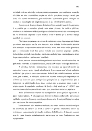 112

sociedade civil, ou seja, todos os impactos decorrentes desse empreendimento agora são
divididos por toda a comunidade; se por um lado há geração de emprego e renda, por
outro lado ocorre discriminação, pois nem toda a comunidade possui condições de
usufruir de suas atrações em função dos custos, já que este não é lazer gratuito.
       O processo de desenvolvimento do turismo local agora é irreversível e, portanto,
é necessário que o município planeje suas ações referentes às políticas públicas,
sensibilize as autoridades em relação ao poder de desenvolvimento que o turismo possui
na sua localidade, organize o setor turístico local de forma que o mesmo ofereça
qualidade nos serviços.
       Principalmente por que o segmento do turismo apresenta algumas características
peculiares, pois quando não for bem planejado, vive períodos de alternâncias, em alta
num momento e rapidamente entrar em declínio, o que pode trazer sérios problemas
para a comunidade local, tais como: redução dos inúmeros empregos gerados,
infraestrutura ampliada para atender o turista e a população local o que pode gerar sérios
impactos econômicos e sociais nesta localidade.
       Nesse processo todas as decisões pertinentes ao turismo receptivo deveriam ser
partilhadas com todos os segmentos sociais, através do Conselho Municipal de Turismo.
       A atividade turística fundamentada em conceitos de desenvolvimento de
sustentável promove ações visando a implantação de um parque com ‘selo de qualidade
ambiental’ que preserve os recursos naturais do local por estabelecimento de medidas
como, por exemplo, a utilização racional dos recursos hídricos pela implantação de
sistemas de reuso das águas, captação das águas pluviais e a disponibilização para o
tratamento e a redistribuição dessas águas residuais para as empresas locais ou para o
abastecimento da população, conforme já dispõe a Lei Municipal nº 1.858/87 que
estabelece as condições da reutilização desta água para abastecimento da população.
        Esses ajustamentos deveriam ser acompanhados pelas agências reguladoras e
pelos órgãos federais. A adequação aos dispositivos legais estabelecidos por estudos
validados permitiria alcançar o cumprimento de uma ação de sustentabilidade inovadora
para o segmento dos parques aquáticos.
       Outras medidas úteis podem ser adotadas, tais como: o uso de novas tecnologias
na construção de atrativos do local, o cultivo de plantas ornamentais nativas ou
resistentes a seca para evitar a irrigação, instalação de hidrômetros de água em todas as
atrações para detectar antecipadamente vazamentos ou mau funcionamento dos
equipamentos.
 