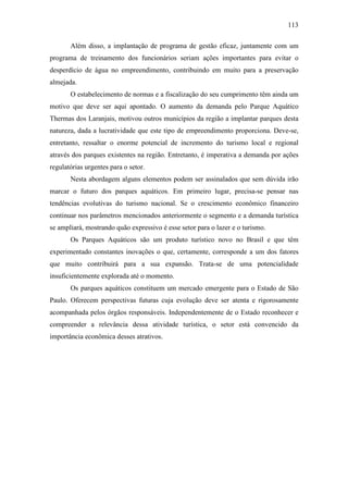 113

       Além disso, a implantação de programa de gestão eficaz, juntamente com um
programa de treinamento dos funcionários seriam ações importantes para evitar o
desperdício de água no empreendimento, contribuindo em muito para a preservação
almejada.
       O estabelecimento de normas e a fiscalização do seu cumprimento têm ainda um
motivo que deve ser aqui apontado. O aumento da demanda pelo Parque Aquático
Thermas dos Laranjais, motivou outros municípios da região a implantar parques desta
natureza, dada a lucratividade que este tipo de empreendimento proporciona. Deve-se,
entretanto, ressaltar o enorme potencial de incremento do turismo local e regional
através dos parques existentes na região. Entretanto, é imperativa a demanda por ações
regulatórias urgentes para o setor.
       Nesta abordagem alguns elementos podem ser assinalados que sem dúvida irão
marcar o futuro dos parques aquáticos. Em primeiro lugar, precisa-se pensar nas
tendências evolutivas do turismo nacional. Se o crescimento econômico financeiro
continuar nos parâmetros mencionados anteriormente o segmento e a demanda turística
se ampliará, mostrando quão expressivo é esse setor para o lazer e o turismo.
       Os Parques Aquáticos são um produto turístico novo no Brasil e que têm
experimentado constantes inovações o que, certamente, corresponde a um dos fatores
que muito contribuirá para a sua expansão. Trata-se de uma potencialidade
insuficientemente explorada até o momento.
       Os parques aquáticos constituem um mercado emergente para o Estado de São
Paulo. Oferecem perspectivas futuras cuja evolução deve ser atenta e rigorosamente
acompanhada pelos órgãos responsáveis. Independentemente de o Estado reconhecer e
compreender a relevância dessa atividade turística, o setor está convencido da
importância econômica desses atrativos.
 