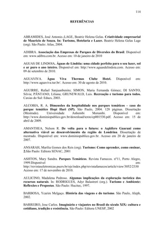 114

                                   REFERÊNCIAS



ABRAMIDES, José Antonio.;LAGE, Beatriz Helena Gelas. Criatividade empresarial
de Mauricio de Souza. In: Turismo, Hotelaria e Lazer. Beatriz Helena Gelas Lage
(org). São Paulo: Atlas, 2004.

ADIBRA. Associação das Empresas de Parques de Diversões do Brasil. Disponível
em: www.adibra.com.br. Acesso em: 10 de janeiro de 2010

AGUAS DE LINDOIA. Águas de Lindóia: uma cidade perfeita para o seu lazer, sol
e ar puro o ano inteiro. Disponível em: http://www.aguasdelindoia.com. Acesso em:
09 de setembro de 2010.

AGUAVIVA.       Água      Viva     Thermas      Clube     Hotel.     Disponível     em:
http://www.aguaviva.tur.br/. Acesso em: 30 de agosto de 2010.

AGUIRRE, Rafael Sanjuanbenito; SIMON, Maria Fernanda Gómez; DI SANTO,
Silvia; PÂNTANO, Liliana; GRUNEWALD, Luis. Recreação e turismo para todos.
Caxias do Sul: Educs, 2003.

ALCOBIA, R. A. Dimensões da hospitalidade nos parques temáticos – caso do
parque temático Hopi Hari (SP). São Paulo, 2004. 128 páginas. Dissertação
(Mestrado).    Universidade       Anhembi       Morumbi.      Disponível   em:
http://www.dominiopublico.gov.br/download/texto/cp001530.pdf. Acesso em: 15 de
abril de 2009.

AMANTHEA, Nelson R. De volta para o futuro: o Aqüífero Guarani como
alternativa viável ao desenvolvimento da região de Londrina. Dissertação de
mestrado. Disponível em: www.dominiopublico.gov.br. Acesso em 20 de janeiro de
2007.

ANSARAH, Marília Gomes dos Reis (org). Turismo: Como aprender, como ensinar,
2.São Paulo: Editora SENAC, 2001

ASHTON, Mary Sandra. Parques Temáticos. Revista Famecos. nº11, Porto Alegre,
1999.Disponível                                                                      em:
http://revistaseletronicas.pucrs.br/ojs/index.php/revistafamecos/article/view/3052/2330
Acesso em: 17 de novembro de 2010.

AULICINO, Madalena Pedroso. Algumas implicações da exploração turística dos
recursos naturais. In: RODRIGUES, Adyr Balastreri (org.). Turismo e Ambiente:
Reflexões e Propostas. São Paulo: Hucitec, 1997.

BARBOSA, Ycarim Melgaço. História das viagens e do turismo. São Paulo, Aleph,
2002.

BARREIRO, Jose Carlos. Imaginário e viajantes no Brasil do século XIX: cultura e
cotidiano, tradição e resistência. São Paulo: Editora UNESP, 2002
 