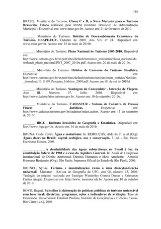 116

BRASIL. Ministério do Turismo. Classe C e D, o Novo Mercado para o Turismo
Brasileiro. Estudo realizado pelo IBAM (Instituto Brasileiro de Administração
Municípal). Disponível em: www.mtur.gov.br. Acesso em: 21 de fevereiro de 2010.

_______. Ministério do Turismo. Boletim de Desenvolvimento Econômico do
Turismo. EBAPE-FGV. Outubro de 2009. Ano VII, nº 24. Disponível em:
www.mtur.gov.br. Acesso em: 15 de maio de 2010b.

_______. Ministério do Turismo. Plano Nacional de Turismo 2007-2010. Disponível
em:
http://www.turismo.gov.br/export/sites/default/turismo/o_ministerio/plano_nacional/do
wnloads_plano_nacional/PNT_2007_2010x.pdf. Acesso em: 20 de maio de 2010c.

_______. Ministério do Turismo. Hábitos de Consumo do Turismo Brasileiro.
Disponível                                                                          em:
http://www.turismo.gov.br/export/sites/default/turismo/noticias/todas_noticias/Noticias
_download/13.11.09_Pesquisa_Hxbitos_2009.pdf. Acesso em: 01 de set de 2010d.

_______. Ministério do Turismo. Sondagem do Consumidor - Intenção de Viagem.
Ano       III.    Número        07.       Julho      2010.      Disponível em:
http://www.dadosefatos.turismo.gov.br. Acesso em: 10 de setembro 2010e.

_______. Ministério do Turismo. CADASTUR - Sistema de Cadastro de Pessoas
Físicas             e             Jurídicas.              Disponível            em:
http://www.cadastur.turismo.gov.br/cadastur/index.action. Acesso em: 15 de setembro
de 2010f.

_______. IBGE - Instituto Brasileiro de Geografia e Estatística. Disponível em:
http://www.ibge.gov.br. Acesso em: 16 de maio de 2010.

BRUNA, Gilda Collet. Água e ecoturismo. In. REBOUÇAS, Aldo da C. et al (Org).
Águas doces no Brasil: capital ecológico, uso e conservação. 3. ed. - São Paulo:
Escrituras Editora, 2006

______________A dominialidade das águas subterrâneas no Brasil à luz da
constituição federal de 1988 e o caso do Aqüífero Guarani. In: Anais do Congresso
Internacional de Direito Ambiental: Direitos Humanos e Meio Ambiente. Antonio
Hermann Benjamim (Org). São Paulo: Imprensa Oficial do Estado de São Paulo, 2006.

BRUNEL, Sylvie. Turismo e mundialização: rumo a uma disneylandização
universal?. Mercator - Revista de Geografia da UFC, ano 08, número 15, 2009.
Tradução do original realizada por Eustógio Wanderley Correia Dantas e Raimundo
Freitas Aragão. Disponível em: http://www. mercator.ufc.br. Acesso em: 10 de outubro
de 2010.

BOVO, Raquel. Subsídios à elaboração de políticas públicas de turismo sustentável
com base local: diretrizes, programas, ações e indicadores de avaliação. Tese de
Doutorado. Universidade Estadual Paulista, Instituto de Geociências e Ciências Exatas.
Rio Claro: [s.n.], 2006
 