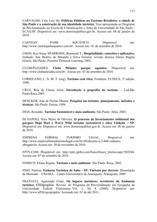117

CARVALHO, Caio Luiz De. Políticas Públicas no Turismo Brasileiro: a cidade de
São Paulo e a construção de sua identidade turística. Tese apresentada ao Programa
de Pós-Graduação na Escola de Comunicações e Artes da Universidade de São Paulo -
ECA/USP. Disponível em: www.dominiopublico.gov.br. Acesso em: 08 de janeiro de
2010.

CASTELO              PARK            AQUÁTICO.              Disponível         em:
http://www.casteloparkaquatico.com.br/. Acesso em: 10 de setembro de 2010.

CHON, Kye-Sung; SPARROWE, Raymond T.; Hospitalidade: conceitos e aplicações;
tradução Ana Beatriz de Miranda e Silva Ferreira; revisão técnica Gleice Regina
Guerra. São Paulo: Pioneira Thomson Learning, 2003.

CLUBEPLEIADES. Clube Plêiades parque aquático. Disponível                      em:
http://www.clubepleiades.com.br/. Acesso em: 07 de setembro de 2010.

CORIOLANO, L. N. M. T. (org), Turismo com ética, Fortaleza: FUNECE, 2ª edição,
1998.

CRUZ, Rita de Cássia Ariza. Introdução à geografia do turismo. - 2.ed.São
Paulo:Roca,2003.

DENCKER, Ada de Freitas Maneti. Pesquisa em turismo: planejamento, métodos e
técnicas. São Paulo: Futura, 1998.

DIAS, Reinaldo. Turismo Sustentável e meio ambiente. São Paulo: Atlas, 2003.

DI NAPOLI, Nina Meire de Oliveira. O processo de licenciamento ambiental dos
parques Hopi Hari e Wet’n Wild turismo sustentável e ética Vinhedo – SP.
Disponível em: Disponível em: www.dominiopublico.gov.br. Acesso em: 06 de janeiro
de 2010.

EMPRESA           FORMAL         TURISMO         LEGAL.         Disponível     em:
http://www.empresaformalturismolegal.com.br/eftl/decreto-n-5-406-cadastro-
obrigatorio/.Acesso em: 30 de novembro de 2010.

EPTV.COM. Disponível em: http://eptv.globo.com/busca/busca_interna.aspx?283244.
Acesso em: 07 de setembro de 2010.

FERRETI, Eliane Regina. Turismo e meio ambiente. São Paulo: Roca, 2002.

FINO, Patrícia. Estância Turística de Salto - SP: Turismo por decreto. Dissertação
de Mestrado – UNIARA – Centro Universitário de Araraquara. Araraquara, 2009

FRATUCCI, Aguinaldo César. Os lugares turísticos: territórios do fenômeno
turístico. GEOgraphia- Revista do Programa de Pós-Graduação em Geografia da
Universidade Federal Fluminense, Vol. 2, No 4 (2000). Disponível em:
http://www.uff.br/geographia. Acessado em: 01 de abr 2011.
 