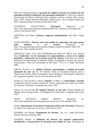 118

FREITAS, Fabiana Paschoal. A proteção do Aqüífero Guarani: um estudo à luz dos
princípios do Direito Ambiental e do zoneamento ambiental. In: Anais do Congresso
Internacional de Direito Ambiental: Meio ambiente e acesso a justiça: flora, reserva
legal e APP. Antonio Hermann Benjamim, Eladio Lecey e Sivia Cappelli (Orgs). São
Paulo: Imprensa Oficial do Estado de São Paulo, 2007.

FUNWORLD             COLLECTIONS.          Waterpark.      Disponível        em:
http://www.iaapa.org/community/waterparks/PDF/FW_Collections_Waterparks.pdf.
Acesso 20 de abril de 2010.

FONTELES, José Osmar. Turismo e impactos socioambientais. São Paulo: Aleph,
2004.

GAZETAOLIMPIA. Thermas entra com pedido de exploração, mas água quente
pode        demorar        a         ser       atração.       Disponível       em:
http://www.gazetaolimpia.com.br/noticias=olimpia=ler.php?id_editoria=1&id=530.
Acesso em: 10 de setembro de 2010.

GONZÁLEZ, Maria Elisa Alén. GÂNDARA,José Manoel.G. BREA, José Antonio
Fraiz. Explicación de las intenciones de comportamineto a través de la calidad
percibida y satisfacción em el turismo termal de Espanã. In:Turismo em Análise,
publicação do Departamento de Relações Pública, Propaganda e Turismo da Escola de
Comunicação e Artes da Universidade de São Paulo - Vol.17.n.2. Aleph. São Paulo,
2006.

HIRATA, Ricardo et al. Aqüífero Guarani: oportunidades e desafios do grande
manancial do cone sul. In: 58º Reunião Anual da Sociedade Brasileira para o
Progresso da Ciência, 2006, Florianópolis. Anais eletrônicos. Florianópolis: Disponível
em: sg-guarani.org/index. Acesso em 20 de janeiro de 2007.

História da vida privada no Brasil: Império: a corte e a modernidade nacional.
Coordenador geral da coleção Fernando A. Novais; organizador do volume Luiz Felipe
de Alencastro. São Paulo: Companhia das Letras, 1997.

Historia da vida privada: Do Império Romano ao ano mil. Coleção dirigida por
Philippe Áries; Georges Duby. Td. Hildegard Feist. São Paulo: Companhia das Letras,
1989.

HOTEL         ESTANCIA          BARRA          BONITA.          Disponível         em:
http://www.barrabonita.com.br/template.asp. Acesso em: 10 de setembro 2010.

IAAPA. International Association of Amusement Parks and Attractions. Disponível
em: http://www.iaapa.org/. Acesso em: 20 de maio de 2010.

IGNARRA, Luiz Renato. Fundamentos do Turismo. 2.ed. ver. e ampl. São Paulo:
Pioneira Thomson Learning, 2003.

JANISSEK, Raquel. A influência da internet em negócios empresariais:
identificação e caracterização de elementos para análise de sites. Dissertação de
 