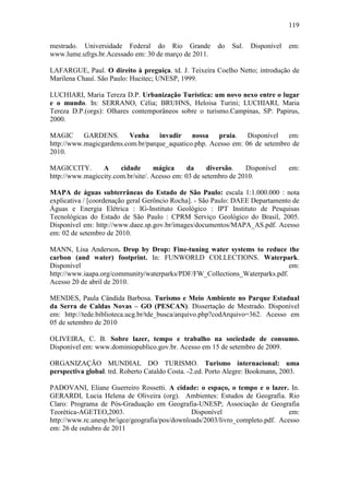 119

mestrado. Universidade Federal do Rio Grande            do   Sul.   Disponível   em:
www.lume.ufrgs.br.Acessado em: 30 de março de 2011.

LAFARGUE, Paul. O direito à preguiça. td. J. Teixeira Coelho Netto; introdução de
Marilena Chauí. São Paulo: Hucitec; UNESP, 1999.

LUCHIARI, Maria Tereza D.P. Urbanização Turística: um novo nexo entre o lugar
e o mundo. In: SERRANO, Célia; BRUHNS, Heloisa Turini; LUCHIARI, Maria
Tereza D.P.(orgs): Olhares contemporâneos sobre o turismo.Campinas, SP: Papirus,
2000.

MAGIC      GARDENS.       Venha    invadir nossa      praia.    Disponível   em:
http://www.magicgardens.com.br/parque_aquatico.php. Acesso em: 06 de setembro de
2010.

MAGICCITY.       A     cidade       mágica     da     diversão.   Disponível     em:
http://www.magiccity.com.br/site/. Acesso em: 03 de setembro de 2010.

MAPA de águas subterrâneas do Estado de São Paulo: escala 1:1.000.000 : nota
explicativa / [coordenação geral Gerôncio Rocha]. - São Paulo: DAEE Departamento de
Águas e Energia Elétrica : IG-Instituto Geológico : IPT Instituto de Pesquisas
Tecnológicas do Estado de São Paulo : CPRM Serviço Geológico do Brasil, 2005.
Disponível em: http://www.daee.sp.gov.br/images/documentos/MAPA_AS.pdf. Acesso
em: 02 de setembro de 2010.

MANN, Lisa Anderson. Drop by Drop: Fine-tuning water systems to reduce the
carbon (and water) footprint. In: FUNWORLD COLLECTIONS. Waterpark.
Disponível                                                                   em:
http://www.iaapa.org/community/waterparks/PDF/FW_Collections_Waterparks.pdf.
Acesso 20 de abril de 2010.

MENDES, Paula Cândida Barbosa. Turismo e Meio Ambiente no Parque Estadual
da Serra de Caldas Novas – GO (PESCAN). Dissertação de Mestrado. Disponível
em: http://tede.biblioteca.ucg.br/tde_busca/arquivo.php?codArquivo=362. Acesso em
05 de setembro de 2010

OLIVEIRA, C. B. Sobre lazer, tempo e trabalho na sociedade de consumo.
Disponível em: www.dominiopublico.gov.br. Acesso em 15 de setembro de 2009.

ORGANIZAÇÃO MUNDIAL DO TURISMO. Turismo internacional: uma
perspectiva global. trd. Roberto Cataldo Costa. -2.ed. Porto Alegre: Bookmann, 2003.

PADOVANI, Eliane Guerreiro Rossetti. A cidade: o espaço, o tempo e o lazer. In.
GERARDI, Lucia Helena de Oliveira (org). Ambientes: Estudos de Geografia. Rio
Claro: Programa de Pós-Graduação em Geografia-UNESP; Associação de Geografia
Teorética-AGETEO,2003.                          Disponível                      em:
http://www.rc.unesp.br/igce/geografia/pos/downloads/2003/livro_completo.pdf. Acesso
em: 26 de outubro de 2011
 