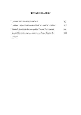 LISTA DE QUADROS



Quadro 1 Nova classificação de Gorski                           63
Quadro 2 Parques Aquáticos Localizados no Estado de São Paulo   82
Quadro 3. Atrativos do Parque Aquático Thermas Dos Laranjais    101
Quadro 4 Preços dos ingressos de acesso ao Parque Thermas dos   102
Laranjais
 