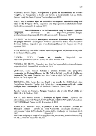 120

PELIZZER, Hilário Ângelo. Planejamento e gestão da hospitalidade no turismo
receptivo. In: Planejamento e Gestão em Turismo e Hospitalidade. Ada de Freitas
Dencker (org). São Paulo: Pioneira Thomson Learning, 2004.

PESCE, Abel H.Thermal Spas: an economical development alternative along both
sides of the Uruguay River. Disponível em: http://geoheat.oit.edu/bulletin/bull23-
3/art5.pdf. Acesso em 04 de maio de 2007.

__________. The development of the thermal centers along the border Argentina-
Uruguayan.           Disponível          em:         http://www.geothermie.de/egec-
geothernet/proceedings/szeged/P-4-02.pdf. Acesso em 04 de maio de 2007

PHILLIPPI, Caio Tucunduva. Avaliação de um sistema de reuso de águas: o caso de
um parque temático. Dissertação de Mestrado-Universidade de São Paulo: Faculdade
de Saúde Publica. Disponível em: www.dominiopublico.gov.br. Acesso em: 20 de
agosto de 2008.

PIRES, Mario Jorge. Raízes do turismo no Brasil: hóspedes, hospedeiros e viajantes.
2ª ed. Barueri: Manole, 2002

PLANETA         NEWS.       Planeta      de      Noticias.    Disponível       em:
http://www.planetanews.com.br. Acesso em: 05 de maio de 2010.

POUSADA RIO PRETO. Disponível em: http://www.pousadariopreto.com.br/aguas-
terapeuticas.html. Acesso 03 de setembro de 2010.

QUINTELA, Maria Manoel. Saberes e práticas termais: uma perspectiva
comparada em Portugal (Termas de São Pedro do Sul) e no Brasil (Caldas da
Imperatriz Thermas). Disponível em: http:// www.scielo.br./pdf/hcsm/v11s1/11 pdf.
Acesso em: 26 de ago de 2007

REBOUÇAS, Aldo. Água doce no Brasil e no mundo. In: REBOUÇAS, Aldo
Cunha;Braga, Benedito; Tundisi, José Galizia (org). Águas doces no Brasil: capital
ecológico, uso e conservação. 3. ed. São Paulo: Escrituras Editora, 2006.

Revista Turismo em Números. Parques Temáticos vão investir R$1,5 bilhão até
2005. Ed. nº 4 . Sindetur, 2002.

ROCHA, Luis Antonio Batista. A utilização de águas termais. Disponível em:
http://outorga.com.br/pdf/Artigo%20306%20A%20UTILIZACAO%20DE%20AGUAS
%20TERMAIS.pdf. Acesso em: 06 de setembro de 2010.

RODRIGUES, Anamaria Moya, Explotação e uso do Aqüífero Guarani no
Triângulo Mineiro – estudo de caso: Cachoeira. Dissertação (mestrado) –
Universidade Federal de Uberlândia, Programa de Pós-Graduação em Engenharia Civil.
2007.                                 Disponível                             em:
http://www.webposgrad.propp.ufu.br/ppg/producao_anexos/009_AnamariaMoyaRodrig
ues.pdf. Acesso em: 02 de maio de 2009
 