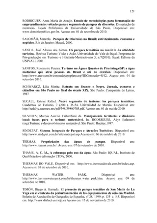 121

RODRIGUES, Anna Maria de Araujo. Estudo de metodologias para formatação de
empreendimentos voltados para o segmento de parques de diversões. Dissertação de
mestrado- Escola Politécnica da Universidade de São Paulo. Disponível em:
www.dominiopublico.gov.br. Acesso em: 01 de setembro de 2010.

SALOMÃO, Marcelo. Parques de Diversões no Brasil: entretenimento, consumo e
negócios. Rio de Janeiro: Mauad, 2000.

SANTIL, Jose Afonso dos Santos. Os parques temáticos no contexto da atividade
turística. Revista Turismo-Visão e Ação. Universidade do Vale do Itajaí. Programa de
Pós-graduação em Turismo e Hotelaria-Mestrado-ano 3, n.7(2001). Itajaí: Editora da
UNIVALI, 2001.

SANTOS, Rosemeire Pereira. Turismo no Águas Quentes de Piratininga/SP: a água
medicinal que atrai pessoas do Brasil e até do exterior. Disponível em:
http://www.etur.com.br/conteudocompleto.asp?IDConteudo=4512. Acesso em: 01 de
setembro 2010.

SCHWARCZ, Lilia Moritz. Retrato em Branco e Negro. Jornais, escravos e
cidadãos em São Paulo no final do século XIX. São Paulo: Companhia de Letras,
1987

SECALL, Esteve Rafael. Nuevo segmento de turismo: los parques temáticos.
Cuadernos de Turismo, 7 (2001), 35-54. Universidad de Murcia. Disponível em:
http://redalyc.uaemex.mx/pdf/398/39800703.pdf. Acesso em: 01 de mai de 2010

SILVEIRA, Marcos Aurélio Tarlombani da. Planejamento territorial e dinâmica
local: bases para o turismo sustentável. In. RODRIGUES, Adyr Balastreri
(org).Turismo e desenvolvimento sustentável. São Paulo: Hucitec,1997.

SINDEPAT. Sistema Integrado de Parques e Atrações Turísticas. Disponível em:
http://www.sindepat.com.br/site/sindepat.asp.Acesso em: 06 de outubro de 2010.

TERMAS.       Propriedades     das    águas     do    parque.     Disponível    em:
http://www.termas.com.br/. Acesso em: 07 de setembro de 2010.

THAME, A. C. M., A cobrança pelo uso da água. São Paulo: IQUAL, Instituto de
Qualificação e editoração LTDA, 2000.

THERMAS DO VALE. Disponível em: http://www.thermasdovale.com.br/index.asp.
Acesso em: 05 de setembro de 2010.

THERMAS              WATER              PARK.            Disponível     em:
http://www.thermaswaterpark.com.br/thermas_water_park.htm. Acesso em: 09 de
setembro de 2010.

TIMÓN, Diego A. Barrado. El proyecto de parque temático de San Matin de La
Vega em el contexto da periurbanización de los equipamientos de ócio em Madrid.
Boletin de Asociación de Geógrafos de Espanha, nº 28, 1999; p. 135 a 145. Disponível
em: http://www.dialnet.unirioja.es Acesso em: 15 de novembro de 2010.
 