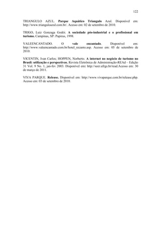 122

TRIANGULO AZUL. Parque Aquático Triangulo Azul. Disponível                       em:
http://www.trianguloazul.com.br/. Acesso em: 02 de setembro de 2010.

TRIGO, Luiz Gonzaga Godói. A sociedade pós-industrial e o profissional em
turismo. Campinas, SP: Papirus, 1998.

VALEENCANTADO.             O       vale       encantado.     Disponível     em:
http://www.valeencantado.com.br/hotel_recanto.asp. Acesso em: 05 de setembro de
2010.

VICENTIN, Ivan Carlos; HOPPEN, Norberto. A internet no negócio de turismo no
Brasil: utilização e perspectivas. Revista Eletrônica de Administração-REAd – Edição
31 Vol. 9 No. 1, jan-fev 2003. Disponível em: http://seer.ufrgs.br/read.Acesso em: 30
de março de 2011.

VIVA PARQUE. Release. Disponível em: http://www.vivaparque.com.br/release.php.
Acesso em: 03 de setembro de 2010.
 