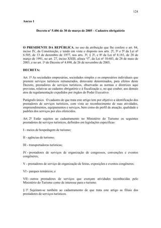 124

Anexo 1

           Decreto nº 5.406 de 30 de março de 2005 – Cadastro obrigatório




O PRESIDENTE DA REPÚBLICA, no uso da atribuição que lhe confere o art. 84,
inciso IV, da Constituição, e tendo em vista o disposto nos arts. 2º, 3º e 5º da Lei nº
6.505, de 13 de dezembro de 1977, nos arts. 3º, § 2º, e 8º da Lei nº 8.181, de 28 de
março de 1991, no art. 27, inciso XXIII, alínea “f”, da Lei nº 10.683, de 28 de maio de
2003, e no art. 1º do Decreto nº 4.898, de 26 de novembro de 2003,

DECRETA:

Art. 1º As sociedades empresárias, sociedades simples e os empresários individuais que
prestem serviços turísticos remunerados, doravante denominados, para efeitos deste
Decreto, prestadores de serviços turísticos, observarão as normas e diretrizes aqui
previstas, relativas ao cadastro obrigatório e à fiscalização e, no que couber, aos demais
atos de regulamentação expedidos por órgãos do Poder Executivo.

Parágrafo único. O cadastro de que trata este artigo tem por objetivo a identificação dos
prestadores de serviços turísticos, com vista ao reconhecimento de suas atividades,
empreendimentos, equipamentos e serviços, bem como do perfil de atuação, qualidade e
padrões dos serviços por eles oferecidos.

Art. 2º Estão sujeitos ao cadastramento no Ministério do Turismo os seguintes
prestadores de serviços turísticos, definidos em legislações específicas:

I - meios de hospedagem de turismo;

II - agências de turismo;

III - transportadoras turísticas;

IV - prestadores de serviços de organização de congressos, convenções e eventos
congêneres;

V - prestadores de serviço de organização de feiras, exposições e eventos congêneres;

VI - parques temáticos; e

VII - outros prestadores de serviços que exerçam atividades reconhecidas pelo
Ministério do Turismo como de interesse para o turismo.

§ 1º Sujeitam-se também ao cadastramento de que trata este artigo as filiais dos
prestadores de serviços turísticos.
 