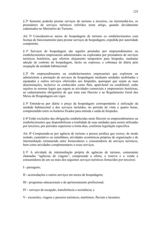 125

§ 2º Somente poderão prestar serviços de turismo a terceiros, ou intermediá-los, os
prestadores de serviços turísticos referidos neste artigo, quando devidamente
cadastrados no Ministério do Turismo.

Art. 3º Consideram-se meios de hospedagem de turismo os estabelecimentos com
licença de funcionamento para prestar serviços de hospedagem, expedida por autoridade
competente.

§ 1º Serviços de hospedagem são aqueles prestados por empreendimentos ou
estabelecimentos empresariais administrados ou explorados por prestadores de serviços
turísticos hoteleiros, que ofertem alojamento temporário para hóspedes, mediante
adoção de contrato de hospedagem, tácito ou expresso, e cobrança de diária pela
ocupação da unidade habitacional.

§ 2º Os empreendimentos ou estabelecimentos empresariais que explorem ou
administrem a prestação de serviços de hospedagem mediante unidades mobiliadas e
equipadas e outros serviços oferecidos aos hóspedes, quaisquer que sejam as suas
denominações, inclusive os conhecidos como flats, apart-hotel ou condohotel, estão
sujeitos às normas legais que regem as atividades comerciais e empresariais hoteleiras,
ao cadastramento obrigatório de que trata este Decreto e ao Regulamento Geral dos
Meios de Hospedagem em vigor.

§ 3º Entende-se por diária o preço da hospedagem correspondente à utilização da
unidade habitacional e dos serviços incluídos, no período de vinte e quatro horas,
compreendido entre os horários fixados para entrada e saída de hóspedes.

§ 4º Estão excluídos das obrigações estabelecidas neste Decreto os empreendimentos ou
estabelecimentos que disponibilizem a totalidade de suas unidades para serem utilizadas
por terceiros, por períodos superiores a trinta dias, conforme legislação específica.

Art. 4º Compreende-se por agência de turismo a pessoa jurídica que exerce, de modo
isolado, cumulativo ou simultâneo, atividades econômicas próprias de organização e de
intermediação remunerada entre fornecedores e consumidores de serviços turísticos,
bem como atividades complementares a esses serviços.

§ 1º A atividade de intermediação própria de agências de turismo, comumente
chamadas “agências de viagens”, compreende a oferta, a reserva e a venda a
consumidores de um ou mais dos seguintes serviços turísticos fornecidos por terceiros:

I - passagens;

II - acomodações e outros serviços em meios de hospedagem;

III - programas educacionais e de aprimoramento profissional;

IV - serviços de recepção, transferência e assistência; e

V - excursões, viagens e passeios turísticos, marítimos, fluviais e lacustres.
 