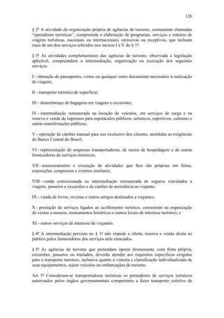 126

§ 2º A atividade de organização própria de agências de turismo, comumente chamadas
“operadoras turísticas”, compreende a elaboração de programas, serviços e roteiros de
viagens turísticas, nacionais ou internacionais, emissivas ou receptivas, que incluam
mais de um dos serviços referidos nos incisos I a V do § 1º.

§ 3º As atividades complementares das agências de turismo, observada a legislação
aplicável, compreendem a intermediação, organização ou execução dos seguintes
serviços:

I - obtenção de passaportes, vistos ou qualquer outro documento necessário à realização
de viagens;

II - transporte turístico de superfície;

III - desembaraço de bagagens em viagens e excursões;

IV - intermediação remunerada na locação de veículos, em serviços de carga e na
reserva e venda de ingressos para espetáculos públicos, artísticos, esportivos, culturais e
outras manifestações públicas;

V - operação de câmbio manual para uso exclusivo dos clientes, atendidas as exigências
do Banco Central do Brasil;

VI - representação de empresas transportadoras, de meios de hospedagem e de outras
fornecedoras de serviços turísticos;

VII - assessoramento e execução de atividades que lhes são próprias em feiras,
exposições, congressos e eventos similares;

VIII - venda comissionada ou intermediação remunerada de seguros vinculados a
viagens, passeios e excursões e de cartões de assistência ao viajante;

IX - venda de livros, revistas e outros artigos destinados a viajantes;

X - prestação de serviços ligados ao acolhimento turístico, consistente na organização
de visitas a museus, monumentos históricos e outros locais de interesse turístico; e

XI - outros serviços de interesse de viajantes.

§ 4º A intermediação prevista no § 1º não impede a oferta, reserva e venda direta ao
público pelos fornecedores dos serviços nele elencados.

§ 5º As agências de turismo que pretendam operar diretamente, com frota própria,
excursões, passeios ou traslados, deverão atender aos requisitos específicos exigidos
para o transporte turístico, inclusive quanto à vistoria e classificação individualizada de
seus equipamentos, sejam veículos ou embarcações de turismo.

Art. 5º Consideram-se transportadoras turísticas os prestadores de serviços turísticos
autorizados pelos órgãos governamentais competentes a fazer transporte coletivo de
 