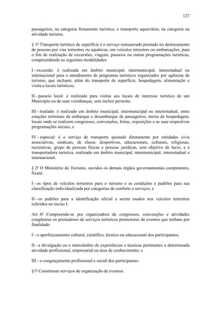 127

passageiros, na categoria fretamento turístico, e transporte aquaviário, na categoria ou
atividade turismo.

§ 1º Transporte turístico de superfície é o serviço remunerado prestado no deslocamento
de pessoas por vias terrestres ou aquáticas, em veículos terrestres ou embarcações, para
o fim de realização de excursões, viagens, passeios ou outras programações turísticas,
compreendendo as seguintes modalidades:

I - excursão: é realizada em âmbito municipal, intermunicipal, interestadual ou
internacional para o atendimento de programas turísticos organizados por agências de
turismo, que incluam, além do transporte de superfície, hospedagem, alimentação e
visita a locais turísticos;

II - passeio local: é realizado para visitas aos locais de interesse turístico de um
Município ou de suas vizinhanças, sem incluir pernoite;

III - traslado: é realizado em âmbito municipal, intermunicipal ou interestadual, entre
estações terminais de embarque e desembarque de passageiros, meios de hospedagem,
locais onde se realizem congressos, convenções, feiras, exposições e as suas respectivas
programações sociais; e

IV - especial: é o serviço de transporte ajustado diretamente por entidades civis
associativas, sindicais, de classe, desportivas, educacionais, culturais, religiosas,
recreativas, grupo de pessoas físicas e pessoas jurídicas, sem objetivo de lucro, e a
transportadora turística, realizado em âmbito municipal, intermunicipal, interestadual e
internacional.

§ 2º O Ministério do Turismo, ouvidos os demais órgãos governamentais competentes,
fixará:

I - os tipos de veículos terrestres para o turismo e as condições e padrões para sua
classificação individualizada por categorias de conforto e serviços; e

II - os padrões para a identificação oficial a serem usados nos veículos terrestres
referidos no inciso I.

Art. 6º Compreende-se por organizadora de congressos, convenções e atividades
congêneres os prestadores de serviços turísticos promotores de eventos que tenham por
finalidade:

I - o aperfeiçoamento cultural, científico, técnico ou educacional dos participantes;

II - a divulgação ou o intercâmbio de experiências e técnicas pertinentes a determinada
atividade profissional, empresarial ou área de conhecimento; e

III - o congraçamento profissional e social dos participantes.

§1º Constituem serviços de organização de eventos:
 