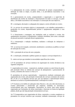 128

I - o planejamento do evento, mediante a elaboração de projeto compreendendo a
definição de todas as etapas, ou partes delas, e as providências necessárias à sua
execução;

II - o gerenciamento do evento, compreendendo a organização e a supervisão da
distribuição das tarefas de instalação e funcionamento de todos os serviços, ou parte
deles, e atividades necessárias à sua realização e à consecução dos seus objetivos;

III - a montagem, decoração e a adequação dos espaços a serem utilizados no evento;

IV - os serviços de secretaria relativos à programação e aos trabalhos apresentados e
produzidos no evento, disponibilizando pessoal e equipamentos adequados a essa
finalidade;

V - o fornecimento e montagem, nas instalações onde se realizará o evento, dos
equipamentos necessários à interpretação e tradução simultânea, bem como a alocação
do pessoal necessário à operação desses equipamentos;

VI - a interpretação e tradução simultânea, mediante a utilização de intérpretes e
tradutores;

VII - os serviços de recepção, cerimonial, atendimento e assistência ao público no local
de realização do evento;

VIII - a prestação de serviços de som e projeção;

IX - a sinalização, orientando o público quanto aos espaços e serviços disponíveis; e

X - outros serviços que atendam às necessidades específicas dos eventos.

§ 2º Os prestadores de serviços turísticos de organização de eventos dividem-se nas
seguintes categorias:

I - organizadoras de eventos – responsáveis, mediante contrato ou outra forma de ajuste,
pela prestação direta ou indireta dos serviços de planejamento e gerenciamento de
eventos, constantes dos incisos I e II do § 1º;

II - prestadoras de serviços especializados – responsáveis, mediante contratação pela
organizadora do evento, pela prestação remunerada dos serviços constantes dos incisos
III a X do § 1º, ou daqueles serviços que, por sua natureza e especialização técnica,
destinem-se exclusiva ou predominantemente à realização de eventos.

§ 3º Excluem-se do âmbito de aplicação deste Decreto e dos atos dele decorrentes os
eventos patrocinados e promovidos por empresas, entidades ou associações,
exclusivamente para seus empregados, funcionários ou sócios, bem como aqueles
organizados por instituições de ensino autorizadas a funcionar na forma da legislação
própria, desde que não haja prestação remunerada de serviços.

Art 7º Compreende-se por organizadora de feiras, exposições e eventos congêneres os
prestadores de serviços turísticos que executem, mediante remuneração, serviços de
 