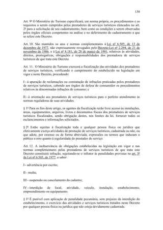 130

Art. 9º O Ministério do Turismo especificará, em norma própria, os procedimentos e os
requisitos a serem cumpridos pelos prestadores de serviços turísticos elencados no art.
2º para a solicitação de seu cadastramento, bem como as condições a serem observadas
pelos órgãos oficiais competentes na análise e no deferimento do cadastramento a que
se refere este Decreto.

Art. 10. São mantidos os atos e normas complementares à Lei nº 6.505, de 13 de
dezembro de 1977, não expressamente revogados pelo Decreto-Lei nº 2.294, de 21 de
novembro de 1986, e à Lei nº 8.181, de 28 de março de 1991, relativos às atividades,
direitos, prerrogativas, obrigações e responsabilidades dos prestadores de serviços
turísticos de que trata este Decreto.

Art. 11. O Ministério do Turismo exercerá a fiscalização das atividades dos prestadores
de serviços turísticos, verificando o cumprimento do estabelecido na legislação em
vigor e neste Decreto, procedendo:

I - à apuração de reclamações ou constatação de infrações praticadas pelos prestadores
de serviços turísticos, cabendo aos órgãos de defesa do consumidor os procedimentos
relativos às denominadas infrações de consumo; e

II - à orientação aos prestadores de serviços turísticos para o perfeito atendimento às
normas reguladoras de suas atividades.

§ 1º Para os fins deste artigo, os agentes da fiscalização terão livre acesso às instalações,
áreas, equipamentos, arquivos, livros e documentos fiscais dos prestadores de serviços
turísticos fiscalizados, sendo obrigação destes, nos limites da lei, fornecer todos os
esclarecimentos e informações solicitados.

§ 2º Estão sujeitas à fiscalização toda e qualquer pessoa física ou jurídica que
efetivamente exerça atividades de prestação de serviços turísticos, cadastrada ou não, ou
que adote, por extenso ou de forma abreviada, expressões ou termos que induzam o
público a erro quanto à regularidade do prestador do serviço.

Art. 12. A inobservância de obrigações estabelecidas na legislação em vigor e nas
normas complementares pelas prestadoras de serviços turísticos de que trata este
Decreto constituirá infração, sujeitando-se o infrator às penalidades previstas no art. 5º
da Lei nº 6.505, de 1977, a saber:

I - advertência por escrito;

II - multa;

III - suspensão ou cancelamento do cadastro;

IV - interdição de local, atividade,            veículo,    instalação,    estabelecimento,
empreendimento ou equipamento.

§ 1º É punível com aplicação de penalidade pecuniária, sem prejuízo da interdição do
estabelecimento, o exercício das atividades e serviços turísticos tratados neste Decreto
por qualquer pessoa física ou jurídica que não esteja devidamente cadastrada.
 