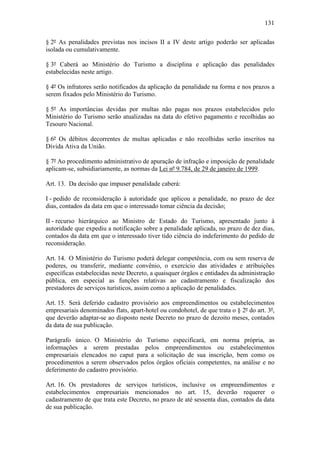 131

§ 2º As penalidades previstas nos incisos II a IV deste artigo poderão ser aplicadas
isolada ou cumulativamente.

§ 3º Caberá ao Ministério do Turismo a disciplina e aplicação das penalidades
estabelecidas neste artigo.

§ 4º Os infratores serão notificados da aplicação da penalidade na forma e nos prazos a
serem fixados pelo Ministério do Turismo.

§ 5º As importâncias devidas por multas não pagas nos prazos estabelecidos pelo
Ministério do Turismo serão atualizadas na data do efetivo pagamento e recolhidas ao
Tesouro Nacional.

§ 6º Os débitos decorrentes de multas aplicadas e não recolhidas serão inscritos na
Dívida Ativa da União.

§ 7º Ao procedimento administrativo de apuração de infração e imposição de penalidade
aplicam-se, subsidiariamente, as normas da Lei nº 9.784, de 29 de janeiro de 1999.

Art. 13. Da decisão que impuser penalidade caberá:

I - pedido de reconsideração à autoridade que aplicou a penalidade, no prazo de dez
dias, contados da data em que o interessado tomar ciência da decisão;

II - recurso hierárquico ao Ministro de Estado do Turismo, apresentado junto à
autoridade que expediu a notificação sobre a penalidade aplicada, no prazo de dez dias,
contados da data em que o interessado tiver tido ciência do indeferimento do pedido de
reconsideração.

Art. 14. O Ministério do Turismo poderá delegar competência, com ou sem reserva de
poderes, ou transferir, mediante convênio, o exercício das atividades e atribuições
específicas estabelecidas neste Decreto, a quaisquer órgãos e entidades da administração
pública, em especial as funções relativas ao cadastramento e fiscalização dos
prestadores de serviços turísticos, assim como a aplicação de penalidades.

Art. 15. Será deferido cadastro provisório aos empreendimentos ou estabelecimentos
empresariais denominados flats, apart-hotel ou condohotel, de que trata o § 2º do art. 3º,
que deverão adaptar-se ao disposto neste Decreto no prazo de dezoito meses, contados
da data de sua publicação.

Parágrafo único. O Ministério do Turismo especificará, em norma própria, as
informações a serem prestadas pelos empreendimentos ou estabelecimentos
empresariais elencados no caput para a solicitação de sua inscrição, bem como os
procedimentos a serem observados pelos órgãos oficiais competentes, na análise e no
deferimento do cadastro provisório.

Art. 16. Os prestadores de serviços turísticos, inclusive os empreendimentos e
estabelecimentos empresariais mencionados no art. 15, deverão requerer o
cadastramento de que trata este Decreto, no prazo de até sessenta dias, contados da data
de sua publicação.
 