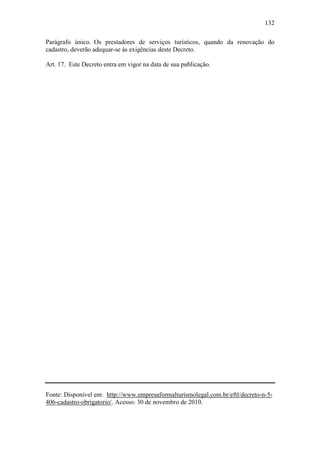 132

Parágrafo único. Os prestadores de serviços turísticos, quando da renovação do
cadastro, deverão adequar-se às exigências deste Decreto.

Art. 17. Este Decreto entra em vigor na data de sua publicação.




Fonte: Disponível em: http://www.empresaformalturismolegal.com.br/eftl/decreto-n-5-
406-cadastro-obrigatorio/. Acesso: 30 de novembro de 2010.
 