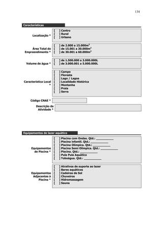 134



Características
                        [   ] Centro
                        [   ] Rural
      Localização *
                        [   ] Urbano


                        [   ] de 2.000 a 15.000m2
     Área Total do      [   ] de 15.001 a 30.000m2
 Empreendimento *       [   ] de 30.001 a 60.000m2


                        [   ] de 1.500.000 a 3.000.000L
  Volume de água *      [   ] de 3.000.001 a 5.000.000L


                        [   ] Campo
                        [   ] Floresta
                        [   ] Lago / Lagoa
Característica Local    [   ] Localidade Histórica
                  *     [   ] Montanha
                        [   ] Praia
                        [   ] Serra


     Código CNAE *

         Descrição da
          Atividade *




Equipamentos de lazer aquático
                        [   ] Piscina com Ondas. Qtd.: __________
                        [   ] Piscina infantil. Qtd.: __________
                        [   ] Piscina Olímpica. Qtd.: __________
     Equipamentos       [   ] Piscina Semi Olímpica. Qtd.: __________
       de Piscina *     [   ] Piscina. Qtd.: __________
                        [   ] Pula Pula Aquático
                        [   ] Toboágua. Qtd.: __________


                        [   ] Atrativos de suporte ao lazer
                        [   ] Bares aquáticos
     Equipamentos       [   ] Cadeiras de Sol
      Adjacentes à      [   ] Chuveiros
          Piscina *     [   ] Hidromassagem
                        [   ] Sauna
 