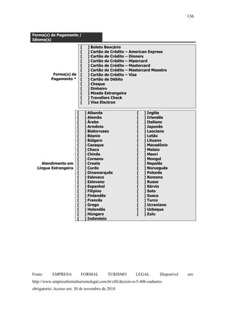 136



Forma(s) de Pagamento /
Idioma(s)
                             [    ] Boleto Bancário
                             [    ] Cartão de Crédito – American Express
                             [    ] Cartão de Crédito – Dinners
                             [    ] Cartão de Crédito – Hipercard
                             [    ] Cartão de Crédito – Mastercard
                             [    ] Cartão de Crédito – Mastercard Maestro
           Forma(s) de       [    ] Cartão de Crédito – Visa
          Pagamento *        [    ] Cartão de Débito
                             [    ] Cheque
                             [    ] Dinheiro
                             [    ] Moeda Estrangeira
                             [    ] Travellers Check
                             [    ] Visa Electron

                         [       ] Albanês                 [   ] Inglês
                         [       ] Alemão                  [   ] Irlandês
                         [       ] Árabe                   [   ] Italiano
                         [       ] Armênio                 [   ] Japonês
                         [       ] Bielorrusso             [   ] Laociano
                         [       ] Bósnio                  [   ] Letão
                         [       ] Búlgaro                 [   ] Lituano
                         [       ] Cazaque                 [   ] Macedônio
                         [       ] Checo                   [   ] Malaio
                         [       ] Chinês                  [   ] Maori
                         [       ] Coreano                 [   ] Mongol
    Atendimento em       [       ] Croata                  [   ] Nepalês
  Língua Estrangeira     [       ] Curdo                   [   ] Norueguês
                         [       ] Dinamarquês             [   ] Polonês
                         [       ] Eslovaco                [   ] Romeno
                         [       ] Esloveno                [   ] Russo
                         [       ] Espanhol                [   ] Sérvio
                         [       ] Filipino                [   ] Soto
                         [       ] Finlandês               [   ] Sueco
                         [       ] Francês                 [   ] Turco
                         [       ] Grego                   [   ] Ucraniano
                         [       ] Holandês                [   ] Uzbeque
                         [       ] Húngaro                 [   ] Zulu
                         [       ] Indonésio




Fonte:     EMPRESA           FORMAL         TURISMO       LEGAL.        Disponível   em:
http://www.empresaformalturismolegal.com.br/eftl/decreto-n-5-406-cadastro-
obrigatorio/.Acesso em: 30 de novembro de 2010.
 