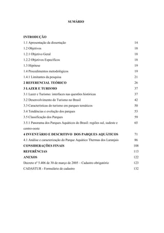 SUMÁRIO



INTRODUÇÃO
1.1 Apresentação da dissertação                                          14
1.2 Objetivos                                                            18
1.2.1 Objetivo Geral                                                     18
1.2.2 Objetivos Específicos                                              18
1.3 Hipótese                                                             19
1.4 Procedimentos metodológicos                                          19
1.4.1 Limitantes da pesquisa                                             21
2 REFERENCIAL TEÓRICO                                                    26
3 LAZER E TURISMO                                                        37
3.1 Lazer e Turismo: interfaces nas questões históricas                  37
3.2 Desenvolvimento do Turismo no Brasil                                 42
3.3 Características do turismo em parques temáticos                      50
3.4 Tendências e evolução dos parques                                    53
3.5 Classificação dos Parques                                            59
3.5.1 Panorama dos Parques Aquáticos do Brasil: regiões sul, sudeste e   65
centro-oeste
4 INVENTÁRIO E DESCRITIVO DOS PARQUES AQUÁTICOS                          71
4.1 Análise e caracterização do Parque Aquático Thermas dos Laranjais    86
CONSIDERAÇÕES FINAIS                                                     108
REFERÊNCIAS                                                              113
ANEXOS                                                                   122
Decreto nº 5.406 de 30 de março de 2005 – Cadastro obrigatório           123
CADASTUR - Formulário de cadastro                                        132
 