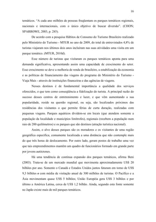 16

temáticos. “A cada ano milhões de pessoas freqüentam os parques temáticos regionais,
nacionais e internacionais, com o único objetivo de buscar diversão”. (CHON;
SPARROWE, 2003, p. 285).
       De acordo com a pesquisa Hábitos de Consumo do Turismo Brasileiro realizado
pelo Ministério do Turismo - MTUR no ano de 2009, do total de entrevistados 4,8% de
turistas viajaram nos últimos dois anos incluíram nas suas atividades uma visita em um
parque temático. (MTUR, 2010d).
       Esse número de turistas que visitaram os parques temáticos aponta para uma
demanda significativa, apresentando assim uma capacidade de crescimento do setor.
Esse crescimento se deve a melhoria de renda do brasileiro, a estabilização da economia
e as políticas de financiamento das viagens do programa do Ministério do Turismo -
Viaja Mais - através de instituições financeiras e das agências de viagens.
       Nesses destinos é de fundamental importância a qualidade dos serviços
oferecidos, o que tem como conseqüência a fidelização do turista. A principal razão do
sucesso desses centros de entretenimento e lazer, e que vêm aumentando a sua
popularidade, reside na questão regional, ou seja, são localizados próximos das
residências dos visitantes o que permite férias de curta duração, realizadas com
pequenas viagens. Parques aquáticos dividem-se em locais (que atendem somente a
população da localidade e municípios limítrofes), regionais (recebem a população num
raio de 200 quilômetros) e os parques que são destinos (atração turística nacional).
       Assim, o alvo desses parques são os moradores e os visitantes de uma região
geográfica específica, comumente localizada a uma distância que não contemple mais
do que três horas de deslocamento. Por outro lado, geram postos de trabalho uma vez
que tais empreendimentos mantêm um quadro de funcionários formado em grande parte
por jovens autóctones.
       Há uma tendência de contínua expansão dos parques temáticos, afirma Beni
(2003). Trata-se de um mercado mundial que movimenta aproximadamente US$ 20
bilhões por ano. Somente o Canadá e Estados Unidos juntos faturam em torno de US$
9,3 bilhões e com média de visitação anual de 300 milhões de turistas. O Pacífico e a
Ásia movimentam quase US$ 5 bilhões; União Européia gera US$ 3 bilhões e por
último a América Latina, cerca de US$ 1,2 bilhão. Ainda, segundo esta fonte somente
no Japão existe mais de mil parques temáticos.
 