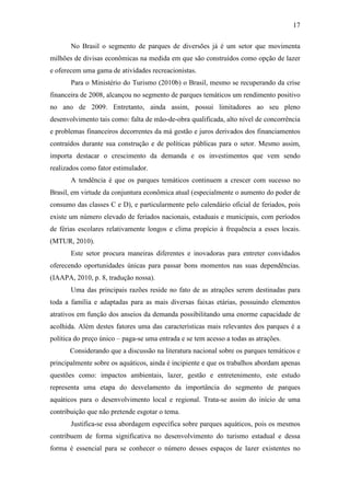17

       No Brasil o segmento de parques de diversões já é um setor que movimenta
milhões de divisas econômicas na medida em que são construídos como opção de lazer
e oferecem uma gama de atividades recreacionistas.
       Para o Ministério do Turismo (2010b) o Brasil, mesmo se recuperando da crise
financeira de 2008, alcançou no segmento de parques temáticos um rendimento positivo
no ano de 2009. Entretanto, ainda assim, possui limitadores ao seu pleno
desenvolvimento tais como: falta de mão-de-obra qualificada, alto nível de concorrência
e problemas financeiros decorrentes da má gestão e juros derivados dos financiamentos
contraídos durante sua construção e de políticas públicas para o setor. Mesmo assim,
importa destacar o crescimento da demanda e os investimentos que vem sendo
realizados como fator estimulador.
       A tendência é que os parques temáticos continuem a crescer com sucesso no
Brasil, em virtude da conjuntura econômica atual (especialmente o aumento do poder de
consumo das classes C e D), e particularmente pelo calendário oficial de feriados, pois
existe um número elevado de feriados nacionais, estaduais e municipais, com períodos
de férias escolares relativamente longos e clima propício à frequência a esses locais.
(MTUR, 2010).
       Este setor procura maneiras diferentes e inovadoras para entreter convidados
oferecendo oportunidades únicas para passar bons momentos nas suas dependências.
(IAAPA, 2010, p. 8, tradução nossa).
       Uma das principais razões reside no fato de as atrações serem destinadas para
toda a família e adaptadas para as mais diversas faixas etárias, possuindo elementos
atrativos em função dos anseios da demanda possibilitando uma enorme capacidade de
acolhida. Além destes fatores uma das características mais relevantes dos parques é a
política do preço único – paga-se uma entrada e se tem acesso a todas as atrações.
       Considerando que a discussão na literatura nacional sobre os parques temáticos e
principalmente sobre os aquáticos, ainda é incipiente e que os trabalhos abordam apenas
questões como: impactos ambientais, lazer, gestão e entretenimento, este estudo
representa uma etapa do desvelamento da importância do segmento de parques
aquáticos para o desenvolvimento local e regional. Trata-se assim do início de uma
contribuição que não pretende esgotar o tema.
       Justifica-se essa abordagem específica sobre parques aquáticos, pois os mesmos
contribuem de forma significativa no desenvolvimento do turismo estadual e dessa
forma é essencial para se conhecer o número desses espaços de lazer existentes no
 