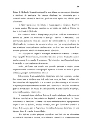18

Estado de São Paulo. No cenário nacional, há uma falta de um mapeamento sistemático
e atualizado da localização dos mesmos abordando sua importância para o
desenvolvimento sustentável do turismo, particularmente aqueles que utilizam águas
subterrâneas.
       O objetivo deste estudo é inventariar os parques aquáticos existentes e descrever
o parque aquático Thermas dos Laranjais que se localiza na cidade de Olímpia no
interior do Estado de São Paulo.
       Um exemplo da ausência dessa preocupação pode ser verificado pela consulta do
Sistema de Cadastro dos Prestadores de Serviços Turísticos - CADASTUR - que
constitui uma publicação oficial do Ministério do Turismo sendo que seu objetivo é a
identificação dos prestadores de serviços turísticos, com vista ao reconhecimento de
suas atividades, empreendimentos, equipamentos e serviços, bem como do perfil de
atuação, qualidade e padrões dos serviços por eles oferecidos.
       Na Associação das Empresas de Parques de Diversões do Brasil – ADIBRA-
órgão agregador do setor focaliza, em sua base de dados, apenas a divulgação daqueles
que fazem parte do seu quadro de associados. Não foi possível identificar, através deste
órgão, todos os empreendimentos do segmento.
       Assim, justifica-se esta pesquisa que pretende apresentar o número desses
empreendimentos conhecidos como parques aquáticos existentes no estado e que se
utiliza de águas para incrementar suas atrações.
       Este segmento de atividade turística é importante tanto para o segmento turístico
bem como para a população que terá mais uma opção de lazer e também pelo
incremento da renda da população local através da geração de empregos, pelo estímulo
a implantação de empreendimentos voltados para a prestação de serviços e melhora dos
padrões de vida local em função do acrescentamento da infra-estrutura de serviços,
como: saúde, educação e transportes.
       A importância deste trabalho e do tema de estudo relacionado ao Programa de
Mestrado Acadêmico em Desenvolvimento Regional e Meio Ambiente do Centro
Universitário de Araraquara – UNIARA se insere como um incentivo à pesquisa mais
ampla na área de Turismo, devendo contribuir, tanto para comunidade científica e
órgãos da área, como para o Programa de Mestrado pela inserção deste tema em uma
das suas linhas de pesquisa já consolidadas.
        Por meio da presente pesquisa, pretende-se contribuir com as informações
necessárias à formalização do setor, destacando-se a alternativa de fornecer elementos
 