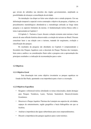 19

que sirvam de subsídios nas decisões dos órgãos governamentais, ampliando as
possibilidades de alcançar a consolidação da atividade.
       Na introdução visa dispor ao leitor uma relação com o estudo proposto. Em sua
delimitação temporal e espacial o texto contempla o objetivo da pesquisa, a hipótese, os
procedimentos metodológicos abordando-se a metodologia utilizada ao longo desta
pesquisa e os aspectos limitantes da mesma. A fundamentação teórica básica sobre o
tema é apresentada no Capítulo 2
       O Capítulo 3 - Turismo e Lazer: discute a relação existente entre turismo e lazer
através de uma reflexão histórica descrevendo a evolução do turismo no Brasil. Procura
conceituar lazer e sua relação com o turismo, tratando do surgimento, evolução e
classificação dos parques.
       Os resultados da pesquisa são abordados no Capítulo 4 compreendendo o
Inventário dos Parques Aquáticos com a descrição do Parque Thermas dos Laranjais,
bem como a análise e as considerações finais sobre a pesquisa com a apresentação dos
principais resultados e a indicação de recomendações para o setor.




1.2 Objetivos


1.2.1 Objetivo Geral
           Esta dissertação tem como objetivo inventariar os parques aquáticos no
   Estado de São Paulo, apontando a sua importância para o lazer e a recreação.



1.2.2 Objetivos Específicos

       Resgatar o referencial teórico abordando os temas relacionados, dando destaque
       para Parques Temáticos, Lazer, Turismo Sustentável, Desenvolvimento
       Econômico.

       Descrever o Parque Aquático Thermas dos Laranjais nos aspectos de: atividades,
       espaços de entretenimento, região geográfica e bacia hidrográfica em que se
       localiza;

       Analisar a importância das águas subterrâneas para esses empreendimentos;

       Discutir a importância dos parques aquáticos para o setor turístico.
 
