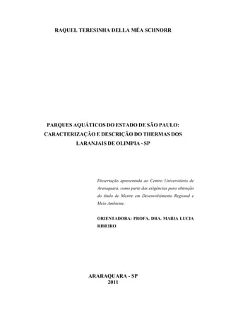 RAQUEL TERESINHA DELLA MÉA SCHNORR




PARQUES AQUÁTICOS DO ESTADO DE SÃO PAULO:
CARACTERIZAÇÃO E DESCRIÇÃO DO THERMAS DOS
         LARANJAIS DE OLIMPIA - SP




                Dissertação apresentada ao Centro Universitário de
                Araraquara, como parte das exigências para obtenção
                do título de Mestre em Desenvolvimento Regional e
                Meio Ambiente.


                ORIENTADORA: PROFA. DRA. MARIA LUCIA
                RIBEIRO




             ARARAQUARA - SP
                  2011
 