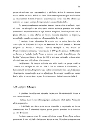 22

parque, do endereço para correspondência e telefônico. Após o levantamento destes
dados, obtidos na World Wide Web, foram feitos contatos para averiguar as condições
de funcionamento do local. O acesso a essas fontes não oficiais para obter informações
referentes aos parques aquáticos foi imprescindível para a coleta dos dados.
       Os parques selecionados apresentam algumas características semelhantes entre
si, como: são divulgados nos sites como parques aquáticos, possuem uma ampla
infraestrutura de entretenimento, ou seja, diversos brinquedos, inúmeras piscinas, rios e
praias artificiais. E, estão abertos ao público, mediante pagamento de ingressos,
mensalidades ou estão agregadas aos valores das diárias dos hotéis.
       O conjunto destas informações foi cruzado com os dados fornecidos pela
Associação das Empresas de Parques de Diversões do Brasil (ADIBRA), Sistema
Integrado de Parques e Atrações Turísticas (Sindepat) e pelo Boletim de
Desenvolvimento Econômico do Turismo do ano de 2009 que foi realizado pelo Ministério
do Turismo e Fundação Getulio Vargas e também com aqueles disponibilizados pela
Revista Turismo em Números do ano de 2002 e, após esta publicação, nenhum artigo
abordando este tema foi divulgado até o momento.
       Paralelamente, foi também realizada uma visita técnica ao parque aquático
Thermas dos Laranjais no ano de 2008 a fim de verificar a infraestrutura, o
funcionamento do local, fotografar o local e obter consentimento para a coleta de dados
via entrevistas e questionários a serem aplicados ao diretor geral e usuários do parque
Porém, só foi permitido observar parte da infraestrutura e do funcionamento do local.




1.4.1 Limitantes da Pesquisa


       A qualidade da análise dos resultados da pesquisa foi comprometida devido a
dois fatores limitantes:
       - Falta de dados oficiais sobre os parques aquáticos no estado de São Paulo para
efeito comparativo.
       - Dificuldades em obtenção de dados produzidos e organizados de forma
sistemática no país. É importante salientar, porém, que este problema não é exclusivo
do setor de turismo.
       Os dados para esse setor são imprescindíveis na tomada de decisões e também
por se tratar de uma atividade relativamente recente no país. Além disso, trata-se de uma
 
