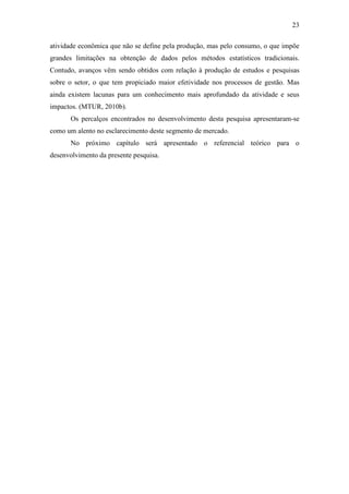 23

atividade econômica que não se define pela produção, mas pelo consumo, o que impõe
grandes limitações na obtenção de dados pelos métodos estatísticos tradicionais.
Contudo, avanços vêm sendo obtidos com relação à produção de estudos e pesquisas
sobre o setor, o que tem propiciado maior efetividade nos processos de gestão. Mas
ainda existem lacunas para um conhecimento mais aprofundado da atividade e seus
impactos. (MTUR, 2010b).
       Os percalços encontrados no desenvolvimento desta pesquisa apresentaram-se
como um alento no esclarecimento deste segmento de mercado.
       No próximo capítulo será apresentado o referencial teórico para o
desenvolvimento da presente pesquisa.
 