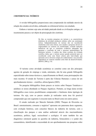 24



2 REFERENCIAL TEÓRICO


       A revisão bibliográfica proporcionou uma compreensão da realidade através da
relação dos estudos envolvidos, embasados no referencial teórico ora estudado.
       Embora o turismo seja uma atividade praticada desde as civilizações antigas, só
recentemente passou a ser objeto de preocupação dos cientistas.


                               De fato, as recentes pesquisas em turismo e as características
                               dinâmicas da atividade produzem embates sobre sua sustentação
                               teórica. Independentemente do turismo não ser reconhecido
                               atualmente como uma ciência, seus estudos e pesquisas devem ser
                               empreendidos no contexto da cientificidade, evitando deduções
                               definitivas até que se construam evidências adequadas que
                               garantam a conclusão de todo o processo epistemológico do
                               fenômeno turístico. A análise das várias correntes da evolução
                               científica indica que o turismo possui grande potencial para ser
                               reconhecido como uma futura ciência pela inter-relação que
                               apresenta com os diversos campos do conhecimento e sua crescente
                               importância no contexto mundial como fator de desenvolvimento.
                               (BOVO, 2006, p. 18)



       O turismo como atividade econômica se constitui como um dos principais
agentes de geração de emprego e renda, entretanto, não há uma grande bibliografia
especializada sobre temas técnicos e, especificamente no Brasil, essas preocupações são
mais recentes. O estudo do Turismo é parte das Ciências Humanas e carece de um
aprofundamento técnico – científico, afirma Ignarra (2003).
       Na pesquisa bibliográfica foram poucos os textos sobre Parques Temáticos e
anódinos os textos abordando os Parques Aquáticos. Portanto, ao longo desta revisão
bibliográfica esses textos possibilitaram compreender o fenômeno desta tipologia de
turismo. Ou seja, com os parcos estudos já realizados nesta área foi possível
compreender que este segmento é crescente tanto no Brasil como em outros países.
       O estudo realizado por Marcelo Salomão (2000) “Parques de Diversões no
Brasil: entretenimento, consumo e negócios” apresenta um panorama deste segmento,
com evolução histórica, com conceitos básicos da indústria do turismo, com a
classificação dos parques e uma análise ambiental através dos macroambientes
econômico, político, legal, sociocultural e ecológico. O autor também fez um
diagnóstico estrutural quanto às questões da indústria, fornecedores e o poder dos
consumidores, identificando a necessidade de um aprofundamento nas pesquisas sobre
 