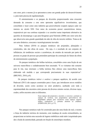25

este setor, pois o mesmo já se apresentava como um grande poder de desenvolvimento
e, para tanto precisa de regulamentação.
       O entretenimento e os parques de diversões proporcionarão uma crescente
demanda de consumo e este setor apresenta significativos investimentos, que
consolidam o lazer como uma indústria que possivelmente ocupará espaços cada vez
maiores no século XXI. Este ramo da economia possui características únicas,
responsáveis por sua contínua expansão e se constitui numa importante alternativa às
questões de desemprego e que para Krugman apud Salomão (2000) este setor seria dos
que absorveria uma grande quantidade da mão de obra do terceiro milênio. Trata-se de
um setor dinâmico, crescente e tecnologicamente inovador.
       Para Ashton (2010) os parques temáticos são projetados, planejados e
construídos, não são obras do acaso.        Ou seja, é o resultado de um conjunto de
influências, de tendências sociais e econômicas, de estudos de mercado por parte de
pessoas ou grupo de pessoas que pretendem participar da construção do futuro da oferta
do entretenimento a população.
       Os parques temáticos são bolhas turísticas, concebidos como uma ficção de um
universo maravilhoso e cuidadosamente bem encenado. “E os visitantes não somente
para lá vão, mas retornam: a bolha turística lhes oferece uma maravilhosa fatia
elaborada sob medida e que corresponde precisamente às suas expectativas”.
(BRUNEL, 2010, p.8).
     Os parques temáticos indoor e outdoor e parques aquáticos, de acordo com
Padovani (2011) são espaços construídos para o lazer, que introduzem novos modelos
de diversão, assim como acontece no setor produtivo, acabando com toda a
espontaneidade dos encontros entre pessoas de diversos estratos sociais, diversas raças,
credos, enfim encontro entre os diferentes.
                                 Esses espaços não propiciam o encontro, a conversa e, portanto os
                                 espaços de vivência, seus proprietários aproveitam-se das
                                 fragilidades urbanas para veiculá-los como espaços seguros,
                                 limpos, confortáveis e, portanto atraírem os citadinos.
                                 (PADOVANI, 2011, p.171).



       Nos parques temáticos tudo foi construído para dar uma ilusão do real, e mostra
a força da indústria turística do momento, com mudança de escala extraordinária, ao
proporcionar ao turista uma sucessão de lugares simbólicos onde tudo é arquitetado para
dar a ilusão de autenticidade, pensada em função de estereótipos mundiais.
 