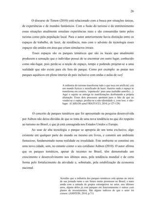 26

       O discurso de Timon (2010) está relacionado com a busca por situações únicas,
de experiências e de mundos fantásticos. Com a fusão do turismo e do entretenimento
essas situações atualmente simulam experiências reais e são consumidas tanto pelos
turistas como pela população local. Para o autor anteriormente havia distinção entre os
espaços de trabalho, de lazer, de residência, mas com o advento da tecnologia esses
espaços são unidos em área que criam simulacros irreais.
       Esses espaços são os parques temáticos que são os locais que atualmente
produzem a sensação que o indivíduo possui de se encontrar em outro lugar, conhecido
como não-lugar, pois perde-se a noção de espaço, tempo e podendo projetar-se a uma
realidade que não existe para ele fora do parque. Como por exemplo: as praias nos
parques aquáticos em pleno interior do país inclusive com ondas e aulas de surf.


                               A indústria do turismo transforma tudo o que toca em artificial, cria
                               um mundo fictício e mistificado de lazer, ilusório onde o espaço se
                               transforma em cenário, ‘espetáculo’ para uma multidão amorfa (...).
                               Aqui o sujeito se entrega às manifestações desfrutando a própria
                               alienação. Esses dois processos apontam para o fato de que ao
                               vender-se o espaço, produz-se a não-identidade e, com isso, o não-
                               lugar. (CARLOS apud FRATUCCI, 2010, p 127-128)


       O conceito de parques temáticos que foi apresentado na pesquisa desenvolvida
por Ashton não deixa dúvidas de que se trata de uma nova tendência no que diz respeito
ao turismo no Brasil, e que já está consagrada nos Estados Unidos e Europa.
       Ao usar de alta tecnologia o parque se apropria de um tema exclusivo, algo
existente em qualquer parte do mundo ou mesmo em livros, e constrói um ambiente
fantasioso, fundamentado numa realidade ou irrealidade. Este ambiente se constitui em
uma nova cidade, sem, no entanto conter o seu cotidiano Ashton (2010). O autor afirma
que os parques temáticos, apesar de recentes no Brasil, têm demonstrado um
crescimento e desenvolvimento nos últimos anos, pela tendência mundial e de certa
forma pelo fortalecimento da atividade e, sobretudo, pela estabilização da economia
nacional.


                             Acredito que a indústria dos parques temáticos está apenas no início
                             de sua jornada rumo a um futuro muito promissor no Brasil, e mais
                             ainda com a entrada de grupos estrangeiros no setor, nos últimos
                             anos, alguns deles já com parques em funcionamento e outros com
                             planos de investimentos. São alguns indícios de que o setor irá
                             crescer. (ASHTON, 2010, p.71)
 