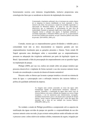 28

licenciamento ocorreu com inúmeras irregularidades, inclusive proporciona uma
cronologia dos fatos que se sucederam no decorrer da implantação dos mesmos.


                          Contrariando a legislação ambiental, eles só iniciaram tais estudos depois
                          de as máquinas já estarem trabalhando no local, mantendo o ritmo
                          intensivo das obras. Isso provocou a reação da sociedade organizada e a
                          intervenção do Ministério Público. Do ponto de vista ético-cultural,
                          observou-se que os empresários se aproximaram de uma ética da
                          modernidade, baseada na separação rígida entre esfera pública e privada,
                          chegando mesmo a sobrepor esta àquela. A legislação ambiental, a
                          sociedade organizada e o Ministério Público, por sua vez, se aproximaram
                          de uma ética solidária pós-moderna, em que o interesse público está acima
                          do privado. (DI NAPOLI, 2009, p.6).



       Contudo, mesmo que os empreendimentos gerem dividendos e trabalho para a
comunidade local não se deve desconsiderar os impactos gerados por tais
empreendimentos localmente para as gerações presentes e futuras. Neste estudo Di
Napoli apresenta uma abordagem sobre a necessidade que os empreendimentos
possuem na adequação das exigências ambientais por parte da legislação vigente no
Brasil. Apresentando a falta de preocupação do empreendimento com as questões legais
na implantação do parque.
       Philippi (2009), por sua vez, realiza um estudo sobre um parque temático que
procurou desenvolver e implantar de forma racional o uso dos recursos naturais locais
levando em consideração o conceito de desenvolvimento sustentável
       Discorre sobre os fatores que levaram o parque temático a investir no sistema de
reuso de água e a preocupação com a utilização intensiva dos recursos hídricos e
política de qualidade ambiental da empresa.


                              As imagens mais comuns associadas ao reuso das águas estão
                              normalmente ligadas ao abastecimento doméstico, industrial e
                              agrícola. Entretanto, a reutilização de águas afeta outros usos de
                              recursos hídricos, tais como a diluição dos despejos nos cursos d’água
                              receptores, o uso de mananciais para abastecimento, navegação,
                              atividades recreacionais, pesca e até mesmo para a geração de energia
                              elétrica. Assim, torna-se imprescindível que o reuso das águas seja
                              abordado sob a ótica do uso múltiplo dos recursos hídricos.
                              (PHILIPPI, 2009, p.19).


       Na verdade o estudo de Philippi possibilitou a compreensão sob os aspectos da
reutilização das águas servidas do parque em questão e a responsabilidade do uso dos
recursos naturais como um todo, já que existem outras práticas sendo utilizadas em todo
o processo como: coleta seletiva de resíduos sólidos, tratamento de esgoto, irrigação por
 