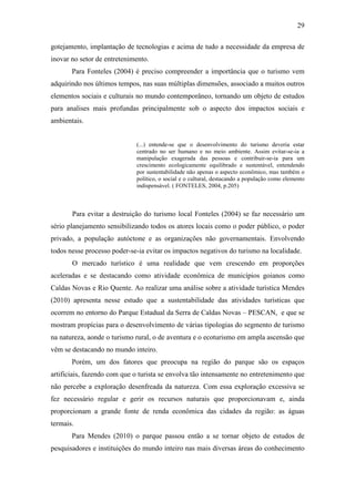29

gotejamento, implantação de tecnologias e acima de tudo a necessidade da empresa de
inovar no setor de entretenimento.
       Para Fonteles (2004) é preciso compreender a importância que o turismo vem
adquirindo nos últimos tempos, nas suas múltiplas dimensões, associado a muitos outros
elementos sociais e culturais no mundo contemporâneo, tornando um objeto de estudos
para analises mais profundas principalmente sob o aspecto dos impactos sociais e
ambientais.


                             (...) entende-se que o desenvolvimento do turismo deveria estar
                             centrado no ser humano e no meio ambiente. Assim evitar-se-ia a
                             manipulação exagerada das pessoas e contribuir-se-ia para um
                             crescimento ecologicamente equilibrado e sustentável, entendendo
                             por sustentabilidade não apenas o aspecto econômico, mas também o
                             político, o social e o cultural, destacando a população como elemento
                             indispensável. ( FONTELES, 2004, p.205)



       Para evitar a destruição do turismo local Fonteles (2004) se faz necessário um
sério planejamento sensibilizando todos os atores locais como o poder público, o poder
privado, a população autóctone e as organizações não governamentais. Envolvendo
todos nesse processo poder-se-ia evitar os impactos negativos do turismo na localidade.
       O mercado turístico é uma realidade que vem crescendo em proporções
aceleradas e se destacando como atividade econômica de municípios goianos como
Caldas Novas e Rio Quente. Ao realizar uma análise sobre a atividade turística Mendes
(2010) apresenta nesse estudo que a sustentabilidade das atividades turísticas que
ocorrem no entorno do Parque Estadual da Serra de Caldas Novas – PESCAN, e que se
mostram propícias para o desenvolvimento de várias tipologias do segmento de turismo
na natureza, aonde o turismo rural, o de aventura e o ecoturismo em ampla ascensão que
vêm se destacando no mundo inteiro.
       Porém, um dos fatores que preocupa na região do parque são os espaços
artificiais, fazendo com que o turista se envolva tão intensamente no entretenimento que
não percebe a exploração desenfreada da natureza. Com essa exploração excessiva se
fez necessário regular e gerir os recursos naturais que proporcionavam e, ainda
proporcionam a grande fonte de renda econômica das cidades da região: as águas
termais.
       Para Mendes (2010) o parque passou então a se tornar objeto de estudos de
pesquisadores e instituições do mundo inteiro nas mais diversas áreas do conhecimento
 