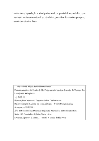 Autorizo a reprodução e divulgação total ou parcial deste trabalho, por
qualquer meio convencional ou eletrônico, para fins de estudo e pesquisa,
desde que citada a fonte.




   (a) Schnorr, Raquel Teresinha Della Mea
Parques Aquáticos do Estado de São Paulo: caracterização e descrição do Thermas dos
Laranjais de Olimpia-SP
135 f.; 30 cm
Dissertação de Mestrado– Programa de Pós Graduação em
Desenvolvimento Regional em Meio Ambiente – Centro Universitário de
Araraquara – UNIARA.
Área de Concentração: Dinâmica Regional e Alternativas de Sustentabilidade.
Seção 1.02 Orientadora: Ribeiro, Maria Lúcia.
l.Parques Aquáticos 2. Lazer. 3. Turismo 4. Estado de São Paulo
 