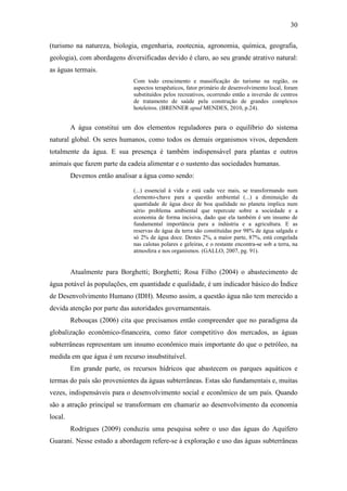 30

(turismo na natureza, biologia, engenharia, zootecnia, agronomia, química, geografia,
geologia), com abordagens diversificadas devido é claro, ao seu grande atrativo natural:
as águas termais.
                             Com todo crescimento e massificação do turismo na região, os
                             aspectos terapêuticos, fator primário de desenvolvimento local, foram
                             substituídos pelos recreativos, ocorrendo então a inversão de centros
                             de tratamento de saúde pela construção de grandes complexos
                             hoteleiros. (BRENNER apud MENDES, 2010, p.24).


         A água constitui um dos elementos reguladores para o equilíbrio do sistema
natural global. Os seres humanos, como todos os demais organismos vivos, dependem
totalmente da água. E sua presença é também indispensável para plantas e outros
animais que fazem parte da cadeia alimentar e o sustento das sociedades humanas.
         Devemos então analisar a água como sendo:

                             (...) essencial à vida e está cada vez mais, se transformando num
                             elemento-chave para a questão ambiental (...) a diminuição da
                             quantidade de água doce de boa qualidade no planeta implica num
                             sério problema ambiental que repercute sobre a sociedade e a
                             economia de forma incisiva, dado que ela também é um insumo de
                             fundamental importância para a indústria e a agricultura. E as
                             reservas de água da terra são constituídas por 98% de água salgada e
                             só 2% de água doce. Destes 2%, a maior parte, 87%, está congelada
                             nas calotas polares e geleiras, e o restante encontra-se sob a terra, na
                             atmosfera e nos organismos. (GALLO, 2007, pg. 91).


         Atualmente para Borghetti; Borghetti; Rosa Filho (2004) o abastecimento de
água potável às populações, em quantidade e qualidade, é um indicador básico do Índice
de Desenvolvimento Humano (IDH). Mesmo assim, a questão água não tem merecido a
devida atenção por parte das autoridades governamentais.
         Rebouças (2006) cita que precisamos então compreender que no paradigma da
globalização econômico-financeira, como fator competitivo dos mercados, as águas
subterrâneas representam um insumo econômico mais importante do que o petróleo, na
medida em que água é um recurso insubstituível.
         Em grande parte, os recursos hídricos que abastecem os parques aquáticos e
termas do país são provenientes da águas subterrâneas. Estas são fundamentais e, muitas
vezes, indispensáveis para o desenvolvimento social e econômico de um país. Quando
são a atração principal se transformam em chamariz ao desenvolvimento da economia
local.
         Rodrigues (2009) conduziu uma pesquisa sobre o uso das águas do Aquífero
Guarani. Nesse estudo a abordagem refere-se à exploração e uso das águas subterrâneas
 