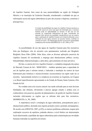 31

do Aquífero Guarani, bem como de suas potencialidades na região do Triângulo
Mineiro e no município de Cachoeira Dourada, considerando a realidade em que as
informações acerca das águas subterrâneas no país são escassas e dispersas, constituiu o
principal foco.


                             O estudo da potabilidade das águas do Aqüífero Guarani propiciou a
                             discussão acerca de como uma água não destinada para o consumo
                             humano pode ter aplicabilidade no turismo. O alto teor de sais
                             presente na composição hidroquímica da água, considerado um
                             aparente fator adverso de qualidade, transformou-se em um atrativo
                             para a explotação do Aqüífero Guarani em Cachoeira Dourada, com a
                             utilização de suas águas minerais em piscinas termais, inseridas no
                             contexto do lazer e da hidroterapia devido às prováveis propriedades
                             terapêuticas das mesmas (RODRIGUES, A.,M., 2009, p.178)


       As possibilidades de uso das águas do Aquífero Guarani para fins recreativos
feito por Rodrigues vêm de encontro com apontamentos realizado por Borghetti;
Borghetti; Rosa Filho (2004). Além disso, entre as diversas aplicações possíveis do
Aqüífero Guarani foi reconhecido o emprego para abastecimento público, envase,
balneabilidade, hidrotermoterapia e, além disso, aproveitamento em lazer privativo.
       De fato, os autores do livro Aquífero Guarani: a verdadeira integração dos países
do Mercado Comum do Sul - MERCOSUL – também apontam para a capacidade de
uso do aquífero para o turismo termal, e indicando a instalação de centros de lazer
hidrotermal para fortalecer o desenvolvimento socioeconômico da região onde ele se
encontra. Apresentando inclusive os complexos já existentes na Argentina, no Uruguai
e no Brasil especificamente apresentando os do Estado do Paraná, Santa Catarina e Rio
Grande do Sul.
       Na verdade como esse recurso natural vem sendo utilizado para as mais diversas
finalidades, não obstante, obviamente é preciso agregar estudos e análise com os
conhecedores com possíveis questões de planejamento e de gestão do Aquífero Guarani
incluindo efetivamente as regiões que se utilizam dele para fins recreativos.
(RODRIGUES, A., M., 2009).
       A importância social e estratégica da água subterrânea, principalmente para o
abastecimento público, demanda uma urgente proteção contra a poluição antropogênica.
De acordo com (FREITAS, 2007, p.229), os maiores problemas ambientais surgem pela
exploração excessiva de aquíferos, podendo abaixar o nível freático em determinados
locais deteriorando a qualidade das águas subterrâneas pela contaminação por atividades
humanas realizadas na superfície do terreno.
 