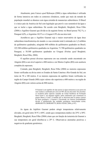 32

       Atualmente, para Unesco apud Rebouças (2006) a água subterrânea é utilizada
de forma intensiva em todos os contextos climáticos, sendo que mais da metade da
população mundial se abastece com água extraída de mananciais subterrâneos. O Brasil
é o único país da América do Sul com legislação que prevê o uso sustentável da água e
que se inclui a água subterrânea. De acordo com Borghetti; Borghetti; Rosa Filho
(2004) o Aquífero Guarani que divide-se da seguinte forma: no Brasil possui 70,2 %, o
Paraguai 6,0%, a Argentina 18,9 % e o Uruguai 4.9% da sua área total.
       Acredita-se que o Aquífero Guarani seja o maior reservatório de água doce
subterrânea transfronteiriça do mundo e a sua extensão total é estimada em 1,2 milhões
de quilômetros quadrados, atingindo 840 milhões de quilômetros quadrados no Brasil;
225.500 milhões quilômetros quadrados na Argentina; 71.700 quilômetros quadrados no
Paraguai; e 58.500 quilômetros quadrados no Uruguai (Freitas apud Borghetti;
Borghetti; Rosa Filho, 2004).
       O aquífero possui diversas espessuras em sua extensão sendo encontrado em
Alegrete (RS) a um nível superior a 800 metros e em Muitos Capões (RS) com ausência
completa de espessura.
       Contudo, para Borghetti; Borghetti; Rosa Filho (2004) as menores espessuras
foram verificadas na divisa entre os Estados de Santa Catarina e Rio Grande do Sul, em
torno de 70 a 100 metros. E as maiores espessuras do aqüífero foram verificadas na
região de Campo Grande (MS) cujos valores são superiores a 600 metros e na região de
Alegrete (RS) com valores acima de 800 metros.


                         O Guarani é um aqüífero do tipo poroso (a água armazena-se nos poros de
                         suas rochas) e confinado por cerca de 90% da sua área total. Ele encontra-
                         se recoberto pelas espessas camadas de rochas basálticas da Formação
                         Serra Geral e, em algumas regiões, pelos sedimentos que constituem os
                         grupos Bauru e Caiuá. À medida que se direciona para as partes centrais
                         da bacia geológica, o Guarani é encontrado em maiores profundidades
                         devido à sobreposição das unidades geológicas mencionadas acima.
                         (BORGHETTI; BORGHETTI; ROSA FILHO, 2004, p.147).


       As águas do Aqüífero Guarani podem atingir temperaturas relativamente
elevadas, em geral entre 30 ºC e 68ºC, sendo que a temperatura média é de 25ºC a 30ºC.
Borghetti; Borghetti; Rosa Filho (2004) citam que em função da isotermia do Guarani a
sua temperatura em geral distribui-se a 29º C. Observam-se anomalias positivas e
negativas do gradiente geotérmico.
 