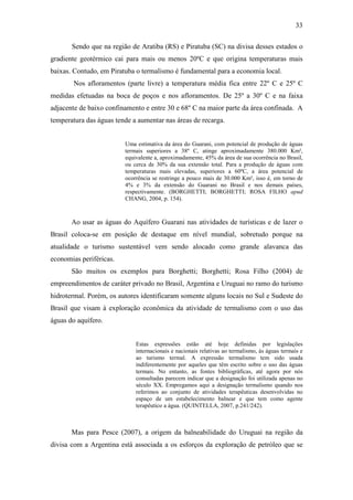 33

       Sendo que na região de Aratiba (RS) e Piratuba (SC) na divisa desses estados o
gradiente geotérmico cai para mais ou menos 20ºC e que origina temperaturas mais
baixas. Contudo, em Piratuba o termalismo é fundamental para a economia local.
       Nos afloramentos (parte livre) a temperatura média fica entre 22º C e 25º C
medidas efetuadas na boca de poços e nos afloramentos. De 25º a 30º C e na faixa
adjacente de baixo confinamento e entre 30 e 68º C na maior parte da área confinada. A
temperatura das águas tende a aumentar nas áreas de recarga.


                         Uma estimativa da área do Guarani, com potencial de produção de águas
                         termais superiores a 38º C, atinge aproximadamente 380.000 Km²,
                         equivalente a, aproximadamente, 45% da área de sua ocorrência no Brasil,
                         ou cerca de 30% da sua extensão total. Para a produção de águas com
                         temperaturas mais elevadas, superiores a 60ºC, a área potencial de
                         ocorrência se restringe a pouco mais de 30.000 Km², isso é, em torno de
                         4% e 3% da extensão do Guarani no Brasil e nos demais países,
                         respectivamente. (BORGHETTI; BORGHETTI; ROSA FILHO apud
                         CHANG, 2004, p. 154).



       Ao usar as águas do Aquífero Guarani nas atividades de turísticas e de lazer o
Brasil coloca-se em posição de destaque em nível mundial, sobretudo porque na
atualidade o turismo sustentável vem sendo alocado como grande alavanca das
economias periféricas.
       São muitos os exemplos para Borghetti; Borghetti; Rosa Filho (2004) de
empreendimentos de caráter privado no Brasil, Argentina e Uruguai no ramo do turismo
hidrotermal. Porém, os autores identificaram somente alguns locais no Sul e Sudeste do
Brasil que visam à exploração econômica da atividade de termalismo com o uso das
águas do aquífero.


                             Estas expressões estão até hoje definidas por legislações
                             internacionais e nacionais relativas ao termalismo, às águas termais e
                             ao turismo termal. A expressão termalismo tem sido usada
                             indiferentemente por aqueles que têm escrito sobre o uso das águas
                             termais. No entanto, as fontes bibliográficas, até agora por nós
                             consultadas parecem indicar que a designação foi utilizada apenas no
                             século XX. Empregamos aqui a designação termalismo quando nos
                             referimos ao conjunto de atividades terapêuticas desenvolvidas no
                             espaço de um estabelecimento balnear e que tem como agente
                             terapêutico a água. (QUINTELLA, 2007, p.241/242).



       Mas para Pesce (2007), a origem da balneabilidade do Uruguai na região da
divisa com a Argentina está associada a os esforços da exploração de petróleo que se
 